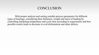 CONCLUSION
With proper analysis and setting suitable process parameters for different
types of bearings, considering their thickness, weight and layer of loading by
controlling hardening temperature and cycle time according to requirement and best
possible results leads to decrease in oval deformation and other defects.
 