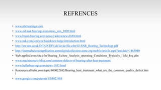 REFRENCES
• www.abcbearings.com
• www.skf-nsk-bearings.com/news_con_1020.html
• www.brand-bearing.com/news/ykshownews1688.html
• www.nsk.com/services/basicknowledge/introduction.html
• http://snr-ntn.co.uk/INDUSTRY/de/de-de/file.cfm/02-SNR_Bearing_Technology.pdf
• http://thermalscienceapplication.asmedigitalcollection.asme.org/mobile/article.aspx?articleid=1485040
• Web.applied.com/site.cfm/Bearing_Failure_Analysis_operating_Conditions_Typically_Hold_key.cfm
• www.machineparts-blog.com/common-defects-of-bearing-after-heat-treatment/
• www.hellerbearings.com/news-1053.html
• Resources.alibaba.com/topic/800022682/Bearing_heat_treatment_what_are_the_common_quality_defect.htm
l
• www.google.com/paternts/US4023988
 