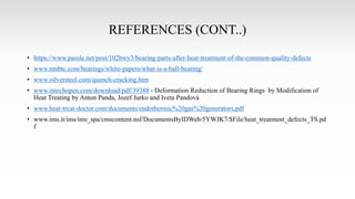 REFERENCES (CONT..)
• https://www.passle.net/post/102bwy3/bearing-parts-after-heat-treatment-of-the-common-quality-defects
• www.nmbtc.com/bearings/white-papers/what-is-a-ball-bearing/
• www.oilversteel.com/quench-cracking.htm
• www.intechopen.com/download/pdf/39388 - Deformation Reduction of Bearing Rings by Modification of
Heat Treating by Anton Panda, Jozef Jurko and Iveta Pandová
• www.heat-treat-doctor.com/documents/endothermic%20gas%20generators.pdf
• www.ims.it/ims/ims_spa/cmscontent.nsf/DocumentsByIDWeb/5YWJK7/$File/heat_treatment_defects_TS.pd
f
 