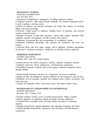 ALLEGIANCE STAFFING
STAFFING COORDINATOR
June 2015 May 2016
 Experienced in administrative management for staffing temporary positions.
 Conducted interviews, skills testing through Wonderlic, ran National background checks,
E-verify compliance and drug screens.
 Entered all employee and customer information into Temps Plus software, for invoicing,
billing, and payroll processing.
 Processed, verified payroll of employees including review of timesheets, and reviewed
accuracy of payroll reports.
 Managed all aspects of daily office operations, ordered office supplies, maintained office
equipment contracts, and negotiated all office contracts with vendors.
 Maintained all personnel files and correspondence in a confidential manner.
 Maintained established partnerships with customers for recruitment, and drove new
business.
 Answered phone calls from clients, manage walk-in applicants, scheduled appointments
for interviews, conducted orientations, certifications in operation of heavy equipment.
DEERFIELD APARTMENTS
LEASING SPECIALIST
February 2015 - June 2015 (Temp Position)
 Greeted and met with walk-in prospective residents, explained community amenities.
 Explained rental rates, income qualifications, and background requirements.
 Prequalified prospective residents prior to lease signing conducted background checks
through HireRite.
 Walked through inspection and punch list of apartments for move-in availability
 Entered all traffic into Bridgeware database, followed up with prospects to close the lease
 Distributed move-in packages, prepared and explained leases, policies, procedures, and
issued gate keys
 Assisted with marketing efforts, Open House events, and resident relation events.
BALFOUR BEATTY COMMUNITIES NAS JACKSONVILLE
LEASING SPECIALIST
December 2013 - February 2015
 Provided excellent customer service to current and prospective military residents.
 Directed applicants in completing required documents and lease applications.
 Conducted tours of available homes, provided detailed description of community
amenities.
 Managed all paperwork, entered applications with supporting documents into Yardi.
 Prepared Resident Responsibility Agreement, move in packets, and BAH allotment
requirements.
 