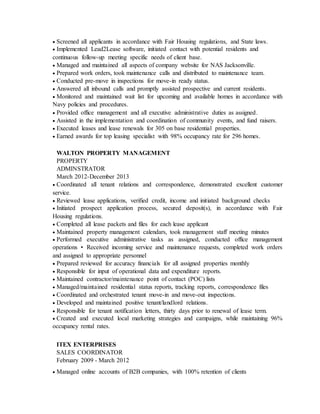  Screened all applicants in accordance with Fair Housing regulations, and State laws.
 Implemented Lead2Lease software, initiated contact with potential residents and
continuous follow-up meeting specific needs of client base.
 Managed and maintained all aspects of company website for NAS Jacksonville.
 Prepared work orders, took maintenance calls and distributed to maintenance team.
 Conducted pre-move in inspections for move-in ready status.
 Answered all inbound calls and promptly assisted prospective and current residents.
 Monitored and maintained wait list for upcoming and available homes in accordance with
Navy policies and procedures.
 Provided office management and all executive administrative duties as assigned.
 Assisted in the implementation and coordination of community events, and fund raisers.
 Executed leases and lease renewals for 305 on base residential properties.
 Earned awards for top leasing specialist with 98% occupancy rate for 296 homes.
WALTON PROPERTY MANAGEMENT
PROPERTY
ADMINSTRATOR
March 2012-December 2013
 Coordinated all tenant relations and correspondence, demonstrated excellent customer
service.
 Reviewed lease applications, verified credit, income and initiated background checks
 Initiated prospect application process, secured deposit(s), in accordance with Fair
Housing regulations.
 Completed all lease packets and files for each lease applicant
 Maintained property management calendars, took management staff meeting minutes
 Performed executive administrative tasks as assigned, conducted office management
operations • Received incoming service and maintenance requests, completed work orders
and assigned to appropriate personnel
 Prepared reviewed for accuracy financials for all assigned properties monthly
 Responsible for input of operational data and expenditure reports.
 Maintained contractor/maintenance point of contact (POC) lists
 Managed/maintained residential status reports, tracking reports, correspondence files
 Coordinated and orchestrated tenant move-in and move-out inspections.
 Developed and maintained positive tenant/landlord relations.
 Responsible for tenant notification letters, thirty days prior to renewal of lease term.
 Created and executed local marketing strategies and campaigns, while maintaining 96%
occupancy rental rates.
ITEX ENTERPRISES
SALES COORDINATOR
February 2009 - March 2012
 Managed online accounts of B2B companies, with 100% retention of clients
 