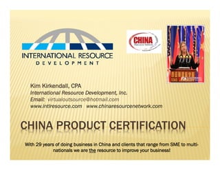 CHINA PRODUCT CERTIFICATION
Kim Kirkendall, CPA
International Resource Development, Inc.
Email: virtualoutsource@hotmail.com
www.intlresource.com www.chinaresourcenetwork.com
With 29 years of doing business in China and clients that range from SME to multi-
nationals we are the resource to improve your business!
 