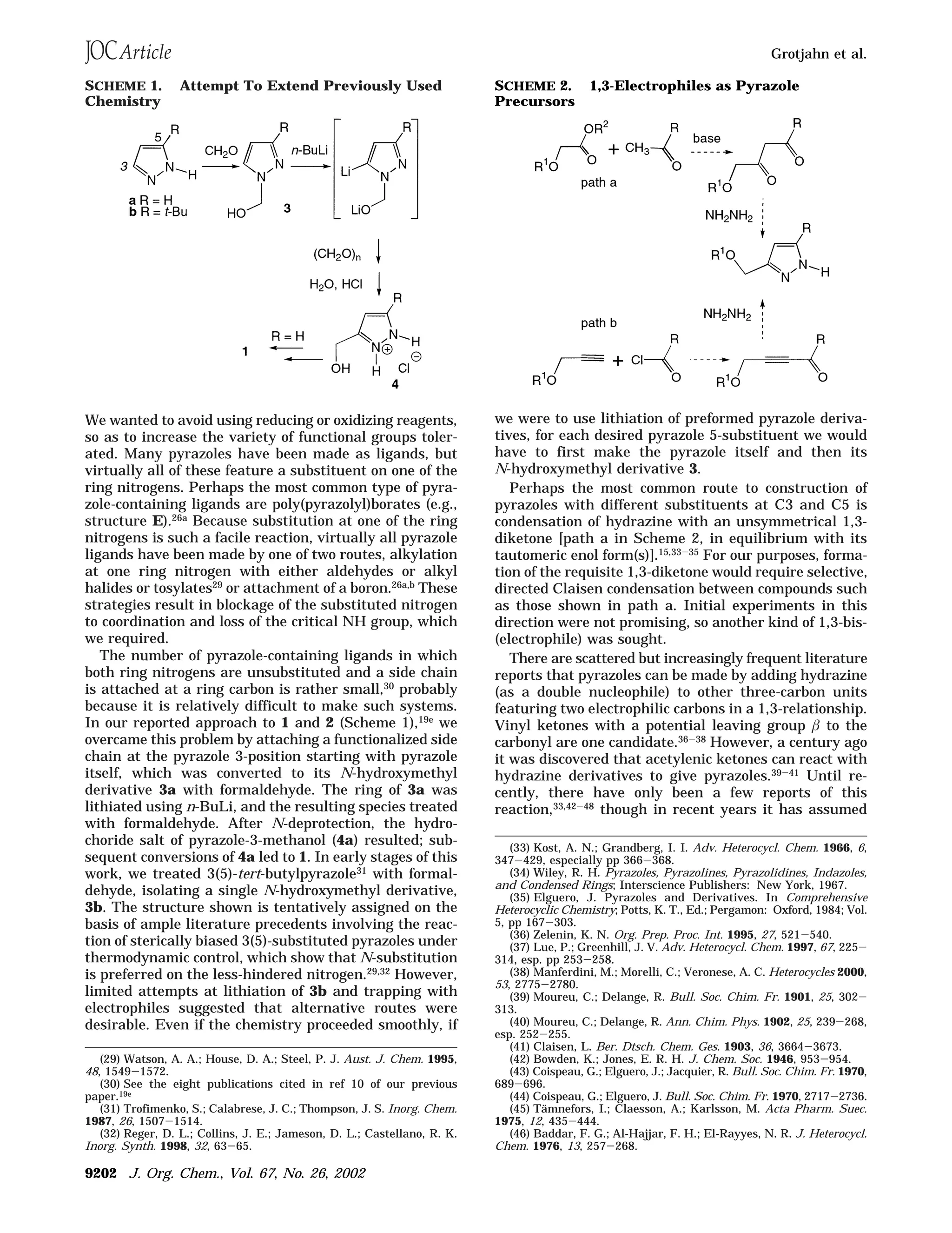 We wanted to avoid using reducing or oxidizing reagents,
so as to increase the variety of functional groups toler-
ated. Many pyrazoles have been made as ligands, but
virtually all of these feature a substituent on one of the
ring nitrogens. Perhaps the most common type of pyra-
zole-containing ligands are poly(pyrazolyl)borates (e.g.,
structure E).26a Because substitution at one of the ring
nitrogens is such a facile reaction, virtually all pyrazole
ligands have been made by one of two routes, alkylation
at one ring nitrogen with either aldehydes or alkyl
halides or tosylates29
or attachment of a boron.26a,b
These
strategies result in blockage of the substituted nitrogen
to coordination and loss of the critical NH group, which
we required.
The number of pyrazole-containing ligands in which
both ring nitrogens are unsubstituted and a side chain
is attached at a ring carbon is rather small,30 probably
because it is relatively difficult to make such systems.
In our reported approach to 1 and 2 (Scheme 1),19e
we
overcame this problem by attaching a functionalized side
chain at the pyrazole 3-position starting with pyrazole
itself, which was converted to its N-hydroxymethyl
derivative 3a with formaldehyde. The ring of 3a was
lithiated using n-BuLi, and the resulting species treated
with formaldehyde. After N-deprotection, the hydro-
choride salt of pyrazole-3-methanol (4a) resulted; sub-
sequent conversions of 4a led to 1. In early stages of this
work, we treated 3(5)-tert-butylpyrazole31
with formal-
dehyde, isolating a single N-hydroxymethyl derivative,
3b. The structure shown is tentatively assigned on the
basis of ample literature precedents involving the reac-
tion of sterically biased 3(5)-substituted pyrazoles under
thermodynamic control, which show that N-substitution
is preferred on the less-hindered nitrogen.29,32 However,
limited attempts at lithiation of 3b and trapping with
electrophiles suggested that alternative routes were
desirable. Even if the chemistry proceeded smoothly, if
we were to use lithiation of preformed pyrazole deriva-
tives, for each desired pyrazole 5-substituent we would
have to first make the pyrazole itself and then its
N-hydroxymethyl derivative 3.
Perhaps the most common route to construction of
pyrazoles with different substituents at C3 and C5 is
condensation of hydrazine with an unsymmetrical 1,3-
diketone [path a in Scheme 2, in equilibrium with its
tautomeric enol form(s)].15,33-35 For our purposes, forma-
tion of the requisite 1,3-diketone would require selective,
directed Claisen condensation between compounds such
as those shown in path a. Initial experiments in this
direction were not promising, so another kind of 1,3-bis-
(electrophile) was sought.
There are scattered but increasingly frequent literature
reports that pyrazoles can be made by adding hydrazine
(as a double nucleophile) to other three-carbon units
featuring two electrophilic carbons in a 1,3-relationship.
Vinyl ketones with a potential leaving group β to the
carbonyl are one candidate.36-38 However, a century ago
it was discovered that acetylenic ketones can react with
hydrazine derivatives to give pyrazoles.39-41 Until re-
cently, there have only been a few reports of this
reaction,33,42-48
though in recent years it has assumed
(29) Watson, A. A.; House, D. A.; Steel, P. J. Aust. J. Chem. 1995,
48, 1549-1572.
(30) See the eight publications cited in ref 10 of our previous
paper.19e
(31) Trofimenko, S.; Calabrese, J. C.; Thompson, J. S. Inorg. Chem.
1987, 26, 1507-1514.
(32) Reger, D. L.; Collins, J. E.; Jameson, D. L.; Castellano, R. K.
Inorg. Synth. 1998, 32, 63-65.
(33) Kost, A. N.; Grandberg, I. I. Adv. Heterocycl. Chem. 1966, 6,
347-429, especially pp 366-368.
(34) Wiley, R. H. Pyrazoles, Pyrazolines, Pyrazolidines, Indazoles,
and Condensed Rings; Interscience Publishers: New York, 1967.
(35) Elguero, J. Pyrazoles and Derivatives. In Comprehensive
Heterocyclic Chemistry; Potts, K. T., Ed.; Pergamon: Oxford, 1984; Vol.
5, pp 167-303.
(36) Zelenin, K. N. Org. Prep. Proc. Int. 1995, 27, 521-540.
(37) Lue, P.; Greenhill, J. V. Adv. Heterocycl. Chem. 1997, 67, 225-
314, esp. pp 253-258.
(38) Manferdini, M.; Morelli, C.; Veronese, A. C. Heterocycles 2000,
53, 2775-2780.
(39) Moureu, C.; Delange, R. Bull. Soc. Chim. Fr. 1901, 25, 302-
313.
(40) Moureu, C.; Delange, R. Ann. Chim. Phys. 1902, 25, 239-268,
esp. 252-255.
(41) Claisen, L. Ber. Dtsch. Chem. Ges. 1903, 36, 3664-3673.
(42) Bowden, K.; Jones, E. R. H. J. Chem. Soc. 1946, 953-954.
(43) Coispeau, G.; Elguero, J.; Jacquier, R. Bull. Soc. Chim. Fr. 1970,
689-696.
(44) Coispeau, G.; Elguero, J. Bull. Soc. Chim. Fr. 1970, 2717-2736.
(45) Ta¨mnefors, I.; Claesson, A.; Karlsson, M. Acta Pharm. Suec.
1975, 12, 435-444.
(46) Baddar, F. G.; Al-Hajjar, F. H.; El-Rayyes, N. R. J. Heterocycl.
Chem. 1976, 13, 257-268.
SCHEME 1. Attempt To Extend Previously Used
Chemistry
SCHEME 2. 1,3-Electrophiles as Pyrazole
Precursors
Grotjahn et al.
9202 J. Org. Chem., Vol. 67, No. 26, 2002
 