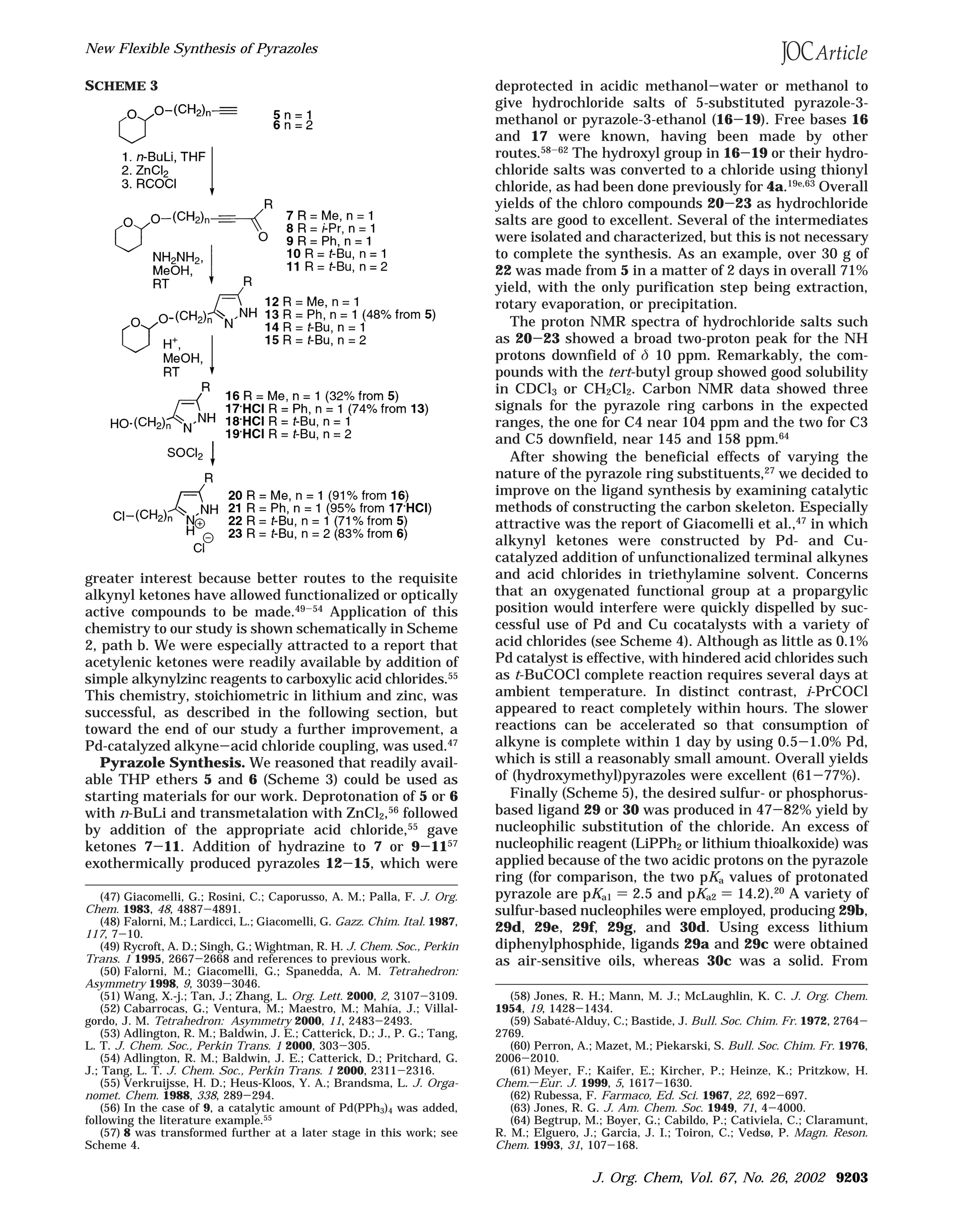 greater interest because better routes to the requisite
alkynyl ketones have allowed functionalized or optically
active compounds to be made.49-54 Application of this
chemistry to our study is shown schematically in Scheme
2, path b. We were especially attracted to a report that
acetylenic ketones were readily available by addition of
simple alkynylzinc reagents to carboxylic acid chlorides.55
This chemistry, stoichiometric in lithium and zinc, was
successful, as described in the following section, but
toward the end of our study a further improvement, a
Pd-catalyzed alkyne-acid chloride coupling, was used.47
Pyrazole Synthesis. We reasoned that readily avail-
able THP ethers 5 and 6 (Scheme 3) could be used as
starting materials for our work. Deprotonation of 5 or 6
with n-BuLi and transmetalation with ZnCl2,56 followed
by addition of the appropriate acid chloride,55
gave
ketones 7-11. Addition of hydrazine to 7 or 9-1157
exothermically produced pyrazoles 12-15, which were
deprotected in acidic methanol-water or methanol to
give hydrochloride salts of 5-substituted pyrazole-3-
methanol or pyrazole-3-ethanol (16-19). Free bases 16
and 17 were known, having been made by other
routes.58-62
The hydroxyl group in 16-19 or their hydro-
chloride salts was converted to a chloride using thionyl
chloride, as had been done previously for 4a.19e,63 Overall
yields of the chloro compounds 20-23 as hydrochloride
salts are good to excellent. Several of the intermediates
were isolated and characterized, but this is not necessary
to complete the synthesis. As an example, over 30 g of
22 was made from 5 in a matter of 2 days in overall 71%
yield, with the only purification step being extraction,
rotary evaporation, or precipitation.
The proton NMR spectra of hydrochloride salts such
as 20-23 showed a broad two-proton peak for the NH
protons downfield of δ 10 ppm. Remarkably, the com-
pounds with the tert-butyl group showed good solubility
in CDCl3 or CH2Cl2. Carbon NMR data showed three
signals for the pyrazole ring carbons in the expected
ranges, the one for C4 near 104 ppm and the two for C3
and C5 downfield, near 145 and 158 ppm.64
After showing the beneficial effects of varying the
nature of the pyrazole ring substituents,27
we decided to
improve on the ligand synthesis by examining catalytic
methods of constructing the carbon skeleton. Especially
attractive was the report of Giacomelli et al.,47
in which
alkynyl ketones were constructed by Pd- and Cu-
catalyzed addition of unfunctionalized terminal alkynes
and acid chlorides in triethylamine solvent. Concerns
that an oxygenated functional group at a propargylic
position would interfere were quickly dispelled by suc-
cessful use of Pd and Cu cocatalysts with a variety of
acid chlorides (see Scheme 4). Although as little as 0.1%
Pd catalyst is effective, with hindered acid chlorides such
as t-BuCOCl complete reaction requires several days at
ambient temperature. In distinct contrast, i-PrCOCl
appeared to react completely within hours. The slower
reactions can be accelerated so that consumption of
alkyne is complete within 1 day by using 0.5-1.0% Pd,
which is still a reasonably small amount. Overall yields
of (hydroxymethyl)pyrazoles were excellent (61-77%).
Finally (Scheme 5), the desired sulfur- or phosphorus-
based ligand 29 or 30 was produced in 47-82% yield by
nucleophilic substitution of the chloride. An excess of
nucleophilic reagent (LiPPh2 or lithium thioalkoxide) was
applied because of the two acidic protons on the pyrazole
ring (for comparison, the two pKa values of protonated
pyrazole are pKa1 ) 2.5 and pKa2 ) 14.2).20
A variety of
sulfur-based nucleophiles were employed, producing 29b,
29d, 29e, 29f, 29g, and 30d. Using excess lithium
diphenylphosphide, ligands 29a and 29c were obtained
as air-sensitive oils, whereas 30c was a solid. From
(47) Giacomelli, G.; Rosini, C.; Caporusso, A. M.; Palla, F. J. Org.
Chem. 1983, 48, 4887-4891.
(48) Falorni, M.; Lardicci, L.; Giacomelli, G. Gazz. Chim. Ital. 1987,
117, 7-10.
(49) Rycroft, A. D.; Singh, G.; Wightman, R. H. J. Chem. Soc., Perkin
Trans. 1 1995, 2667-2668 and references to previous work.
(50) Falorni, M.; Giacomelli, G.; Spanedda, A. M. Tetrahedron:
Asymmetry 1998, 9, 3039-3046.
(51) Wang, X.-j.; Tan, J.; Zhang, L. Org. Lett. 2000, 2, 3107-3109.
(52) Cabarrocas, G.; Ventura, M.; Maestro, M.; Mahı´a, J.; Villal-
gordo, J. M. Tetrahedron: Asymmetry 2000, 11, 2483-2493.
(53) Adlington, R. M.; Baldwin, J. E.; Catterick, D.; J., P. G.; Tang,
L. T. J. Chem. Soc., Perkin Trans. 1 2000, 303-305.
(54) Adlington, R. M.; Baldwin, J. E.; Catterick, D.; Pritchard, G.
J.; Tang, L. T. J. Chem. Soc., Perkin Trans. 1 2000, 2311-2316.
(55) Verkruijsse, H. D.; Heus-Kloos, Y. A.; Brandsma, L. J. Orga-
nomet. Chem. 1988, 338, 289-294.
(56) In the case of 9, a catalytic amount of Pd(PPh3)4 was added,
following the literature example.55
(57) 8 was transformed further at a later stage in this work; see
Scheme 4.
(58) Jones, R. H.; Mann, M. J.; McLaughlin, K. C. J. Org. Chem.
1954, 19, 1428-1434.
(59) Sabate´-Alduy, C.; Bastide, J. Bull. Soc. Chim. Fr. 1972, 2764-
2769.
(60) Perron, A.; Mazet, M.; Piekarski, S. Bull. Soc. Chim. Fr. 1976,
2006-2010.
(61) Meyer, F.; Kaifer, E.; Kircher, P.; Heinze, K.; Pritzkow, H.
Chem.sEur. J. 1999, 5, 1617-1630.
(62) Rubessa, F. Farmaco, Ed. Sci. 1967, 22, 692-697.
(63) Jones, R. G. J. Am. Chem. Soc. 1949, 71, 4-4000.
(64) Begtrup, M.; Boyer, G.; Cabildo, P.; Cativiela, C.; Claramunt,
R. M.; Elguero, J.; Garcia, J. I.; Toiron, C.; Vedsø, P. Magn. Reson.
Chem. 1993, 31, 107-168.
SCHEME 3
New Flexible Synthesis of Pyrazoles
J. Org. Chem, Vol. 67, No. 26, 2002 9203
 
