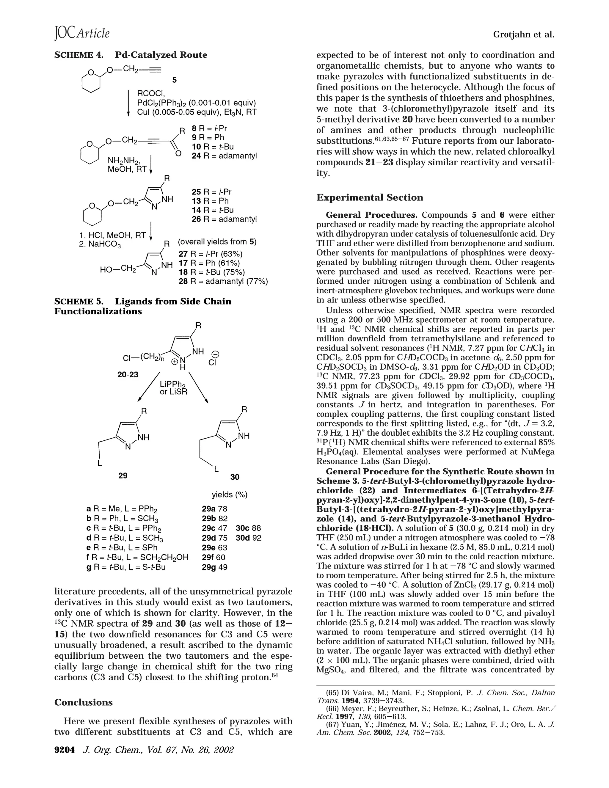 literature precedents, all of the unsymmetrical pyrazole
derivatives in this study would exist as two tautomers,
only one of which is shown for clarity. However, in the
13
C NMR spectra of 29 and 30 (as well as those of 12-
15) the two downfield resonances for C3 and C5 were
unusually broadened, a result ascribed to the dynamic
equilibrium between the two tautomers and the espe-
cially large change in chemical shift for the two ring
carbons (C3 and C5) closest to the shifting proton.64
Conclusions
Here we present flexible syntheses of pyrazoles with
two different substituents at C3 and C5, which are
expected to be of interest not only to coordination and
organometallic chemists, but to anyone who wants to
make pyrazoles with functionalized substituents in de-
fined positions on the heterocycle. Although the focus of
this paper is the synthesis of thioethers and phosphines,
we note that 3-(chloromethyl)pyrazole itself and its
5-methyl derivative 20 have been converted to a number
of amines and other products through nucleophilic
substitutions.61,63,65-67 Future reports from our laborato-
ries will show ways in which the new, related chloroalkyl
compounds 21-23 display similar reactivity and versatil-
ity.
Experimental Section
General Procedures. Compounds 5 and 6 were either
purchased or readily made by reacting the appropriate alcohol
with dihydropyran under catalysis of toluenesulfonic acid. Dry
THF and ether were distilled from benzophenone and sodium.
Other solvents for manipulations of phosphines were deoxy-
genated by bubbling nitrogen through them. Other reagents
were purchased and used as received. Reactions were per-
formed under nitrogen using a combination of Schlenk and
inert-atmosphere glovebox techniques, and workups were done
in air unless otherwise specified.
Unless otherwise specified, NMR spectra were recorded
using a 200 or 500 MHz spectrometer at room temperature.
1
H and 13
C NMR chemical shifts are reported in parts per
million downfield from tetramethylsilane and referenced to
residual solvent resonances (1H NMR, 7.27 ppm for CHCl3 in
CDCl3, 2.05 ppm for CHD2COCD3 in acetone-d6, 2.50 ppm for
CHD2SOCD3 in DMSO-d6, 3.31 ppm for CHD2OD in CD3OD;
13C NMR, 77.23 ppm for CDCl3, 29.92 ppm for CD3COCD3,
39.51 ppm for CD3SOCD3, 49.15 ppm for CD3OD), where 1
H
NMR signals are given followed by multiplicity, coupling
constants J in hertz, and integration in parentheses. For
complex coupling patterns, the first coupling constant listed
corresponds to the first splitting listed, e.g., for “(dt, J ) 3.2,
7.9 Hz, 1 H)” the doublet exhibits the 3.2 Hz coupling constant.
31
P{1
H} NMR chemical shifts were referenced to external 85%
H3PO4(aq). Elemental analyses were performed at NuMega
Resonance Labs (San Diego).
General Procedure for the Synthetic Route shown in
Scheme 3. 5-tert-Butyl-3-(chloromethyl)pyrazole hydro-
chloride (22) and Intermediates 6-[(Tetrahydro-2H-
pyran-2-yl)oxy]-2,2-dimethylpent-4-yn-3-one (10), 5-tert-
Butyl-3-[(tetrahydro-2H-pyran-2-yl)oxy]methylpyra-
zole (14), and 5-tert-Butylpyrazole-3-methanol Hydro-
chloride (18‚HCl). A solution of 5 (30.0 g, 0.214 mol) in dry
THF (250 mL) under a nitrogen atmosphere was cooled to -78
°C. A solution of n-BuLi in hexane (2.5 M, 85.0 mL, 0.214 mol)
was added dropwise over 30 min to the cold reaction mixture.
The mixture was stirred for 1 h at -78 °C and slowly warmed
to room temperature. After being stirred for 2.5 h, the mixture
was cooled to -40 °C. A solution of ZnCl2 (29.17 g, 0.214 mol)
in THF (100 mL) was slowly added over 15 min before the
reaction mixture was warmed to room temperature and stirred
for 1 h. The reaction mixture was cooled to 0 °C, and pivaloyl
chloride (25.5 g, 0.214 mol) was added. The reaction was slowly
warmed to room temperature and stirred overnight (14 h)
before addition of saturated NH4Cl solution, followed by NH3
in water. The organic layer was extracted with diethyl ether
(2 × 100 mL). The organic phases were combined, dried with
MgSO4, and filtered, and the filtrate was concentrated by
(65) Di Vaira, M.; Mani, F.; Stoppioni, P. J. Chem. Soc., Dalton
Trans. 1994, 3739-3743.
(66) Meyer, F.; Beyreuther, S.; Heinze, K.; Zsolnai, L. Chem. Ber./
Recl. 1997, 130, 605-613.
(67) Yuan, Y.; Jime´nez, M. V.; Sola, E.; Lahoz, F. J.; Oro, L. A. J.
Am. Chem. Soc. 2002, 124, 752-753.
SCHEME 4. Pd-Catalyzed Route
SCHEME 5. Ligands from Side Chain
Functionalizations
Grotjahn et al.
9204 J. Org. Chem., Vol. 67, No. 26, 2002
 