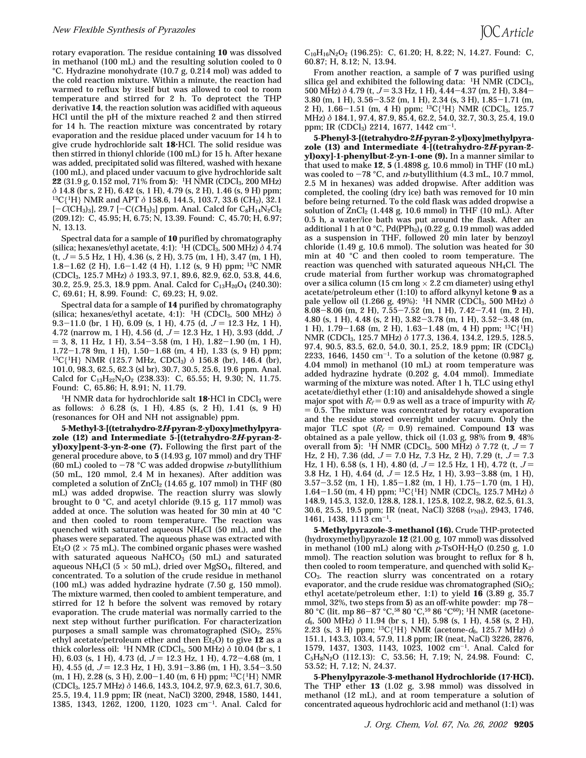 rotary evaporation. The residue containing 10 was dissolved
in methanol (100 mL) and the resulting solution cooled to 0
°C. Hydrazine monohydrate (10.7 g, 0.214 mol) was added to
the cold reaction mixture. Within a minute, the reaction had
warmed to reflux by itself but was allowed to cool to room
temperature and stirred for 2 h. To deprotect the THP
derivative 14, the reaction solution was acidified with aqueous
HCl until the pH of the mixture reached 2 and then stirred
for 14 h. The reaction mixture was concentrated by rotary
evaporation and the residue placed under vacuum for 14 h to
give crude hydrochloride salt 18‚HCl. The solid residue was
then stirred in thionyl chloride (100 mL) for 15 h. After hexane
was added, precipitated solid was filtered, washed with hexane
(100 mL), and placed under vacuum to give hydrochloride salt
22 (31.9 g, 0.152 mol, 71% from 5): 1H NMR (CDCl3, 200 MHz)
δ 14.8 (br s, 2 H), 6.42 (s, 1 H), 4.79 (s, 2 H), 1.46 (s, 9 H) ppm;
13
C{1
H} NMR and APT δ 158.6, 144.5, 103.7, 33.6 (CH2), 32.1
[-C(CH3)3], 29.7 [-C(CH3)3] ppm. Anal. Calcd for C8H14N2Cl2
(209.12): C, 45.95; H, 6.75; N, 13.39. Found: C, 45.70; H, 6.97;
N, 13.13.
Spectral data for a sample of 10 purified by chromatography
(silica; hexanes/ethyl acetate, 4:1): 1
H (CDCl3, 500 MHz) δ 4.74
(t, J ) 5.5 Hz, 1 H), 4.36 (s, 2 H), 3.75 (m, 1 H), 3.47 (m, 1 H),
1.8-1.62 (2 H), 1.6-1.42 (4 H), 1.12 (s, 9 H) ppm; 13C NMR
(CDCl3, 125.7 MHz) δ 193.3, 97.1, 89.6, 82.9, 62.0, 53.8, 44.6,
30.2, 25.9, 25.3, 18.9 ppm. Anal. Calcd for C13H20O4 (240.30):
C, 69.61; H, 8.99. Found: C, 69.23; H, 9.02.
Spectral data for a sample of 14 purified by chromatography
(silica; hexanes/ethyl acetate, 4:1): 1H (CDCl3, 500 MHz) δ
9.3-11.0 (br, 1 H), 6.09 (s, 1 H), 4.75 (d, J ) 12.3 Hz, 1 H),
4.72 (narrow m, 1 H), 4.56 (d, J ) 12.3 Hz, 1 H), 3.93 (ddd, J
) 3, 8, 11 Hz, 1 H), 3.54-3.58 (m, 1 H), 1.82-1.90 (m, 1 H),
1.72-1.78 9m, 1 H), 1.50-1.68 (m, 4 H), 1.33 (s, 9 H) ppm;
13C{1H} NMR (125.7 MHz, CDCl3) δ 156.8 (br), 146.4 (br),
101.0, 98.3, 62.5, 62.3 (sl br), 30.7, 30.5, 25.6, 19.6 ppm. Anal.
Calcd for C13H22N2O2 (238.33): C, 65.55; H, 9.30; N, 11.75.
Found: C, 65.86; H, 8.91; N, 11.79.
1
H NMR data for hydrochloride salt 18‚HCl in CDCl3 were
as follows: δ 6.28 (s, 1 H), 4.85 (s, 2 H), 1.41 (s, 9 H)
(resonances for OH and NH not assignable) ppm.
5-Methyl-3-[(tetrahydro-2H-pyran-2-yl)oxy]methylpyra-
zole (12) and Intermediate 5-[(tetrahydro-2H-pyran-2-
yl)oxy]pent-3-yn-2-one (7). Following the first part of the
general procedure above, to 5 (14.93 g, 107 mmol) and dry THF
(60 mL) cooled to -78 °C was added dropwise n-butyllithium
(50 mL, 120 mmol, 2.4 M in hexanes). After addition was
completed a solution of ZnCl2 (14.65 g, 107 mmol) in THF (80
mL) was added dropwise. The reaction slurry was slowly
brought to 0 °C, and acetyl chloride (9.15 g, 117 mmol) was
added at once. The solution was heated for 30 min at 40 °C
and then cooled to room temperature. The reaction was
quenched with saturated aqueous NH4Cl (50 mL), and the
phases were separated. The aqueous phase was extracted with
Et2O (2 × 75 mL). The combined organic phases were washed
with saturated aqueous NaHCO3 (50 mL) and saturated
aqueous NH4Cl (5 × 50 mL), dried over MgSO4, filtered, and
concentrated. To a solution of the crude residue in methanol
(100 mL) was added hydrazine hydrate (7.50 g, 150 mmol).
The mixture warmed, then cooled to ambient temperature, and
stirred for 12 h before the solvent was removed by rotary
evaporation. The crude material was normally carried to the
next step without further purification. For characterization
purposes a small sample was chromatographed (SiO2, 25%
ethyl acetate/petroleum ether and then Et2O) to give 12 as a
thick colorless oil: 1
H NMR (CDCl3, 500 MHz) δ 10.04 (br s, 1
H), 6.03 (s, 1 H), 4.73 (d, J ) 12.3 Hz, 1 H), 4.72-4.68 (m, 1
H), 4.55 (d, J ) 12.3 Hz, 1 H), 3.91-3.86 (m, 1 H), 3.54-3.50
(m, 1 H), 2.28 (s, 3 H), 2.00-1.40 (m, 6 H) ppm; 13
C{1
H} NMR
(CDCl3, 125.7 MHz) δ 146.6, 143.3, 104.2, 97.9, 62.3, 61.7, 30.6,
25.5, 19.4, 11.9 ppm; IR (neat, NaCl) 3200, 2948, 1580, 1441,
1385, 1343, 1262, 1200, 1120, 1023 cm-1. Anal. Calcd for
C10H16N2O2 (196.25): C, 61.20; H, 8.22; N, 14.27. Found: C,
60.87; H, 8.12; N, 13.94.
From another reaction, a sample of 7 was purified using
silica gel and exhibited the following data: 1
H NMR (CDCl3,
500 MHz) δ 4.79 (t, J ) 3.3 Hz, 1 H), 4.44-4.37 (m, 2 H), 3.84-
3.80 (m, 1 H), 3.56-3.52 (m, 1 H), 2.34 (s, 3 H), 1.85-1.71 (m,
2 H), 1.66-1.51 (m, 4 H) ppm; 13
C{1
H} NMR (CDCl3, 125.7
MHz) δ 184.1, 97.4, 87.9, 85.4, 62.2, 54.0, 32.7, 30.3, 25.4, 19.0
ppm; IR (CDCl3) 2214, 1677, 1442 cm-1
.
5-Phenyl-3-[(tetrahydro-2H-pyran-2-yl)oxy]methylpyra-
zole (13) and Intermediate 4-[(tetrahydro-2H-pyran-2-
yl)oxy]-1-phenylbut-2-yn-1-one (9). In a manner similar to
that used to make 12, 5 (1.4898 g, 10.6 mmol) in THF (10 mL)
was cooled to -78 °C, and n-butyllithium (4.3 mL, 10.7 mmol,
2.5 M in hexanes) was added dropwise. After addition was
completed, the cooling (dry ice) bath was removed for 10 min
before being returned. To the cold flask was added dropwise a
solution of ZnCl2 (1.448 g, 10.6 mmol) in THF (10 mL). After
0.5 h, a water/ice bath was put around the flask. After an
additional 1 h at 0 °C, Pd(PPh3)4 (0.22 g, 0.19 mmol) was added
as a suspension in THF, followed 20 min later by benzoyl
chloride (1.49 g, 10.6 mmol). The solution was heated for 30
min at 40 °C and then cooled to room temperature. The
reaction was quenched with saturated aqueous NH4Cl. The
crude material from further workup was chromatographed
over a silica column (15 cm long × 2.2 cm diameter) using ethyl
acetate/petroleum ether (1:10) to afford alkynyl ketone 9 as a
pale yellow oil (1.266 g, 49%): 1H NMR (CDCl3, 500 MHz) δ
8.08-8.06 (m, 2 H), 7.55-7.52 (m, 1 H), 7.42-7.41 (m, 2 H),
4.80 (s, 1 H), 4.48 (s, 2 H), 3.82-3.78 (m, 1 H), 3.52-3.48 (m,
1 H), 1.79-1.68 (m, 2 H), 1.63-1.48 (m, 4 H) ppm; 13C{1H}
NMR (CDCl3, 125.7 MHz) δ 177.3, 136.4, 134.2, 129.5, 128.5,
97.4, 90.5, 83.5, 62.0, 54.0, 30.1, 25.2, 18.9 ppm; IR (CDCl3)
2233, 1646, 1450 cm-1. To a solution of the ketone (0.987 g,
4.04 mmol) in methanol (10 mL) at room temperature was
added hydrazine hydrate (0.202 g, 4.04 mmol). Immediate
warming of the mixture was noted. After 1 h, TLC using ethyl
acetate/diethyl ether (1:10) and anisaldehyde showed a single
major spot with Rf ) 0.9 as well as a trace of impurity with Rf
) 0.5. The mixture was concentrated by rotary evaporation
and the residue stored overnight under vacuum. Only the
major TLC spot (Rf ) 0.9) remained. Compound 13 was
obtained as a pale yellow, thick oil (1.03 g, 98% from 9, 48%
overall from 5): 1H NMR (CDCl3, 500 MHz) δ 7.72 (t, J ) 7
Hz, 2 H), 7.36 (dd, J ) 7.0 Hz, 7.3 Hz, 2 H), 7.29 (t, J ) 7.3
Hz, 1 H), 6.58 (s, 1 H), 4.80 (d, J ) 12.5 Hz, 1 H), 4.72 (t, J )
3.8 Hz, 1 H), 4.64 (d, J ) 12.5 Hz, 1 H), 3.93-3.88 (m, 1 H),
3.57-3.52 (m, 1 H), 1.85-1.82 (m, 1 H), 1.75-1.70 (m, 1 H),
1.64-1.50 (m, 4 H) ppm; 13
C{1
H} NMR (CDCl3, 125.7 MHz) δ
148.9, 145.3, 132.0, 128.8, 128.1, 125.8, 102.2, 98.2, 62.5, 61.3,
30.6, 25.5, 19.5 ppm; IR (neat, NaCl) 3268 (νNH), 2943, 1746,
1461, 1438, 1113 cm-1.
5-Methylpyrazole-3-methanol (16). Crude THP-protected
(hydroxymethyl)pyrazole 12 (21.00 g, 107 mmol) was dissolved
in methanol (100 mL) along with p-TsOH‚H2O (0.250 g, 1.0
mmol). The reaction solution was brought to reflux for 8 h,
then cooled to room temperature, and quenched with solid K2-
CO3. The reaction slurry was concentrated on a rotary
evaporator, and the crude residue was chromatographed (SiO2;
ethyl acetate/petroleum ether, 1:1) to yield 16 (3.89 g, 35.7
mmol, 32%, two steps from 5) as an off-white powder: mp 78-
80 °C (lit. mp 86-87 °C,58
80 °C,59
86 °C60
); 1
H NMR (acetone-
d6, 500 MHz) δ 11.94 (br s, 1 H), 5.98 (s, 1 H), 4.58 (s, 2 H),
2.23 (s, 3 H) ppm; 13
C{1
H} NMR (acetone-d6, 125.7 MHz) δ
151.1, 143.3, 103.4, 57.9, 11.8 ppm; IR (neat, NaCl) 3226, 2876,
1579, 1437, 1303, 1143, 1023, 1002 cm-1
. Anal. Calcd for
C5H8N2O (112.13): C, 53.56; H, 7.19; N, 24.98. Found: C,
53.52; H, 7.12; N, 24.37.
5-Phenylpyrazole-3-methanol Hydrochloride (17‚HCl).
The THP ether 13 (1.02 g, 3.98 mmol) was dissolved in
methanol (12 mL), and at room temperature a solution of
concentrated aqueous hydrochloric acid and methanol (1:1) was
New Flexible Synthesis of Pyrazoles
J. Org. Chem, Vol. 67, No. 26, 2002 9205
 