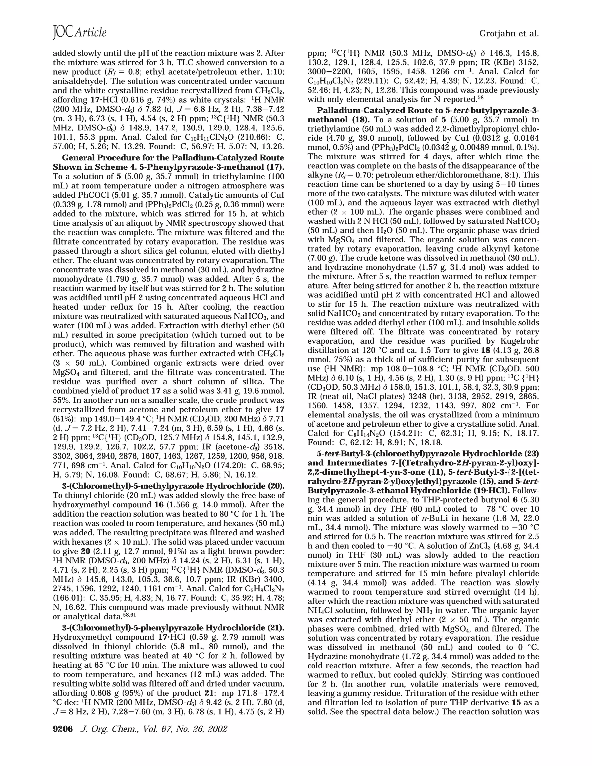 added slowly until the pH of the reaction mixture was 2. After
the mixture was stirred for 3 h, TLC showed conversion to a
new product (Rf ) 0.8; ethyl acetate/petroleum ether, 1:10;
anisaldehyde]. The solution was concentrated under vacuum
and the white crystalline residue recrystallized from CH2Cl2,
affording 17‚HCl (0.616 g, 74%) as white crystals: 1
H NMR
(200 MHz, DMSO-d6) δ 7.82 (d, J ) 6.8 Hz, 2 H), 7.38-7.42
(m, 3 H), 6.73 (s, 1 H), 4.54 (s, 2 H) ppm; 13
C{1
H} NMR (50.3
MHz, DMSO-d6) δ 148.9, 147.2, 130.9, 129.0, 128.4, 125.6,
101.1, 55.3 ppm. Anal. Calcd for C10H11ClN2O (210.66): C,
57.00; H, 5.26; N, 13.29. Found: C, 56.97; H, 5.07; N, 13.26.
General Procedure for the Palladium-Catalyzed Route
Shown in Scheme 4. 5-Phenylpyrazole-3-methanol (17).
To a solution of 5 (5.00 g, 35.7 mmol) in triethylamine (100
mL) at room temperature under a nitrogen atmosphere was
added PhCOCl (5.01 g, 35.7 mmol). Catalytic amounts of CuI
(0.339 g, 1.78 mmol) and (PPh3)2PdCl2 (0.25 g, 0.36 mmol) were
added to the mixture, which was stirred for 15 h, at which
time analysis of an aliquot by NMR spectroscopy showed that
the reaction was complete. The mixture was filtered and the
filtrate concentrated by rotary evaporation. The residue was
passed through a short silica gel column, eluted with diethyl
ether. The eluant was concentrated by rotary evaporation. The
concentrate was dissolved in methanol (30 mL), and hydrazine
monohydrate (1.790 g, 35.7 mmol) was added. After 5 s, the
reaction warmed by itself but was stirred for 2 h. The solution
was acidified until pH 2 using concentrated aqueous HCl and
heated under reflux for 15 h. After cooling, the reaction
mixture was neutralized with saturated aqueous NaHCO3, and
water (100 mL) was added. Extraction with diethyl ether (50
mL) resulted in some precipitation (which turned out to be
product), which was removed by filtration and washed with
ether. The aqueous phase was further extracted with CH2Cl2
(3 × 50 mL). Combined organic extracts were dried over
MgSO4 and filtered, and the filtrate was concentrated. The
residue was purified over a short column of silica. The
combined yield of product 17 as a solid was 3.41 g, 19.6 mmol,
55%. In another run on a smaller scale, the crude product was
recrystallized from acetone and petroleum ether to give 17
(61%): mp 149.0-149.4 °C; 1
H NMR (CD3OD, 200 MHz) δ 7.71
(d, J ) 7.2 Hz, 2 H), 7.41-7.24 (m, 3 H), 6.59 (s, 1 H), 4.66 (s,
2 H) ppm; 13
C{1
H} (CD3OD, 125.7 MHz) δ 154.8, 145.1, 132.9,
129.9, 129.2, 126.7, 102.2, 57.7 ppm; IR (acetone-d6) 3518,
3302, 3064, 2940, 2876, 1607, 1463, 1267, 1259, 1200, 956, 918,
771, 698 cm-1
. Anal. Calcd for C10H10N2O (174.20): C, 68.95;
H, 5.79; N, 16.08. Found: C, 68.67; H, 5.86; N, 16.12.
3-(Chloromethyl)-5-methylpyrazole Hydrochloride (20).
To thionyl chloride (20 mL) was added slowly the free base of
hydroxymethyl compound 16 (1.566 g, 14.0 mmol). After the
addition the reaction solution was heated to 80 °C for 1 h. The
reaction was cooled to room temperature, and hexanes (50 mL)
was added. The resulting precipitate was filtered and washed
with hexanes (2 × 10 mL). The solid was placed under vacuum
to give 20 (2.11 g, 12.7 mmol, 91%) as a light brown powder:
1
H NMR (DMSO-d6, 200 MHz) δ 14.24 (s, 2 H), 6.31 (s, 1 H),
4.71 (s, 2 H), 2.25 (s, 3 H) ppm; 13
C{1
H} NMR (DMSO-d6, 50.3
MHz) δ 145.6, 143.0, 105.3, 36.6, 10.7 ppm; IR (KBr) 3400,
2745, 1596, 1292, 1240, 1161 cm-1
. Anal. Calcd for C5H8Cl2N2
(166.01): C, 35.95; H, 4.83; N, 16.77. Found: C, 35.92; H, 4.78;
N, 16.62. This compound was made previously without NMR
or analytical data.58,61
3-(Chloromethyl)-5-phenylpyrazole Hydrochloride (21).
Hydroxymethyl compound 17‚HCl (0.59 g, 2.79 mmol) was
dissolved in thionyl chloride (5.8 mL, 80 mmol), and the
resulting mixture was heated at 40 °C for 2 h, followed by
heating at 65 °C for 10 min. The mixture was allowed to cool
to room temperature, and hexanes (12 mL) was added. The
resulting white solid was filtered off and dried under vacuum,
affording 0.608 g (95%) of the product 21: mp 171.8-172.4
°C dec; 1
H NMR (200 MHz, DMSO-d6) δ 9.42 (s, 2 H), 7.80 (d,
J ) 8 Hz, 2 H), 7.28-7.60 (m, 3 H), 6.78 (s, 1 H), 4.75 (s, 2 H)
ppm; 13C{1H} NMR (50.3 MHz, DMSO-d6) δ 146.3, 145.8,
130.2, 129.1, 128.4, 125.5, 102.6, 37.9 ppm; IR (KBr) 3152,
3000-2200, 1605, 1595, 1458, 1266 cm-1. Anal. Calcd for
C10H10Cl2N2 (229.11): C, 52.42; H, 4.39; N, 12.23. Found: C,
52.46; H, 4.23; N, 12.26. This compound was made previously
with only elemental analysis for N reported.58
Palladium-Catalyzed Route to 5-tert-butylpyrazole-3-
methanol (18). To a solution of 5 (5.00 g, 35.7 mmol) in
triethylamine (50 mL) was added 2,2-dimethylpropionyl chlo-
ride (4.70 g, 39.0 mmol), followed by CuI (0.0312 g, 0.0164
mmol, 0.5%) and (PPh3)2PdCl2 (0.0342 g, 0.00489 mmol, 0.1%).
The mixture was stirred for 4 days, after which time the
reaction was complete on the basis of the disappearance of the
alkyne (Rf ) 0.70; petroleum ether/dichloromethane, 8:1). This
reaction time can be shortened to a day by using 5-10 times
more of the two catalysts. The mixture was diluted with water
(100 mL), and the aqueous layer was extracted with diethyl
ether (2 × 100 mL). The organic phases were combined and
washed with 2 N HCl (50 mL), followed by saturated NaHCO3
(50 mL) and then H2O (50 mL). The organic phase was dried
with MgSO4 and filtered. The organic solution was concen-
trated by rotary evaporation, leaving crude alkynyl ketone
(7.00 g). The crude ketone was dissolved in methanol (30 mL),
and hydrazine monohydrate (1.57 g, 31.4 mol) was added to
the mixture. After 5 s, the reaction warmed to reflux temper-
ature. After being stirred for another 2 h, the reaction mixture
was acidified until pH 2 with concentrated HCl and allowed
to stir for 15 h. The reaction mixture was neutralized with
solid NaHCO3 and concentrated by rotary evaporation. To the
residue was added diethyl ether (100 mL), and insoluble solids
were filtered off. The filtrate was concentrated by rotary
evaporation, and the residue was purified by Kugelrohr
distillation at 120 °C and ca. 1.5 Torr to give 18 (4.13 g, 26.8
mmol, 75%) as a thick oil of sufficient purity for subsequent
use (1
H NMR): mp 108.0-108.8 °C; 1
H NMR (CD3OD, 500
MHz) δ 6.10 (s, 1 H), 4.56 (s, 2 H), 1.30 (s, 9 H) ppm; 13C {1H}
(CD3OD, 50.3 MHz) δ 158.0, 151.3, 101.1, 58.4, 32.3, 30.9 ppm;
IR (neat oil, NaCl plates) 3248 (br), 3138, 2952, 2919, 2865,
1560, 1458, 1357, 1294, 1232, 1143, 997, 802 cm-1
. For
elemental analysis, the oil was crystallized from a minimum
of acetone and petroleum ether to give a crystalline solid. Anal.
Calcd for C8H14N2O (154.21): C, 62.31; H, 9.15; N, 18.17.
Found: C, 62.12; H, 8.91; N, 18.18.
5-tert-Butyl-3-(chloroethyl)pyrazole Hydrochloride (23)
and Intermediates 7-[(Tetrahydro-2H-pyran-2-yl)oxy]-
2,2-dimethylhept-4-yn-3-one (11), 5-tert-Butyl-3-{2-[(tet-
rahydro-2H-pyran-2-yl)oxy]ethyl}pyrazole (15), and 5-tert-
Butylpyrazole-3-ethanol Hydrochloride (19‚HCl). Follow-
ing the general procedure, to THP-protected butynol 6 (5.30
g, 34.4 mmol) in dry THF (60 mL) cooled to -78 °C over 10
min was added a solution of n-BuLi in hexane (1.6 M, 22.0
mL, 34.4 mmol). The mixture was slowly warmed to -30 °C
and stirred for 0.5 h. The reaction mixture was stirred for 2.5
h and then cooled to -40 °C. A solution of ZnCl2 (4.68 g, 34.4
mmol) in THF (30 mL) was slowly added to the reaction
mixture over 5 min. The reaction mixture was warmed to room
temperature and stirred for 15 min before pivaloyl chloride
(4.14 g, 34.4 mmol) was added. The reaction was slowly
warmed to room temperature and stirred overnight (14 h),
after which the reaction mixture was quenched with saturated
NH4Cl solution, followed by NH3 in water. The organic layer
was extracted with diethyl ether (2 × 50 mL). The organic
phases were combined, dried with MgSO4, and filtered. The
solution was concentrated by rotary evaporation. The residue
was dissolved in methanol (50 mL) and cooled to 0 °C.
Hydrazine monohydrate (1.72 g, 34.4 mmol) was added to the
cold reaction mixture. After a few seconds, the reaction had
warmed to reflux, but cooled quickly. Stirring was continued
for 2 h. (In another run, volatile materials were removed,
leaving a gummy residue. Trituration of the residue with ether
and filtration led to isolation of pure THP derivative 15 as a
solid. See the spectral data below.) The reaction solution was
Grotjahn et al.
9206 J. Org. Chem., Vol. 67, No. 26, 2002
 