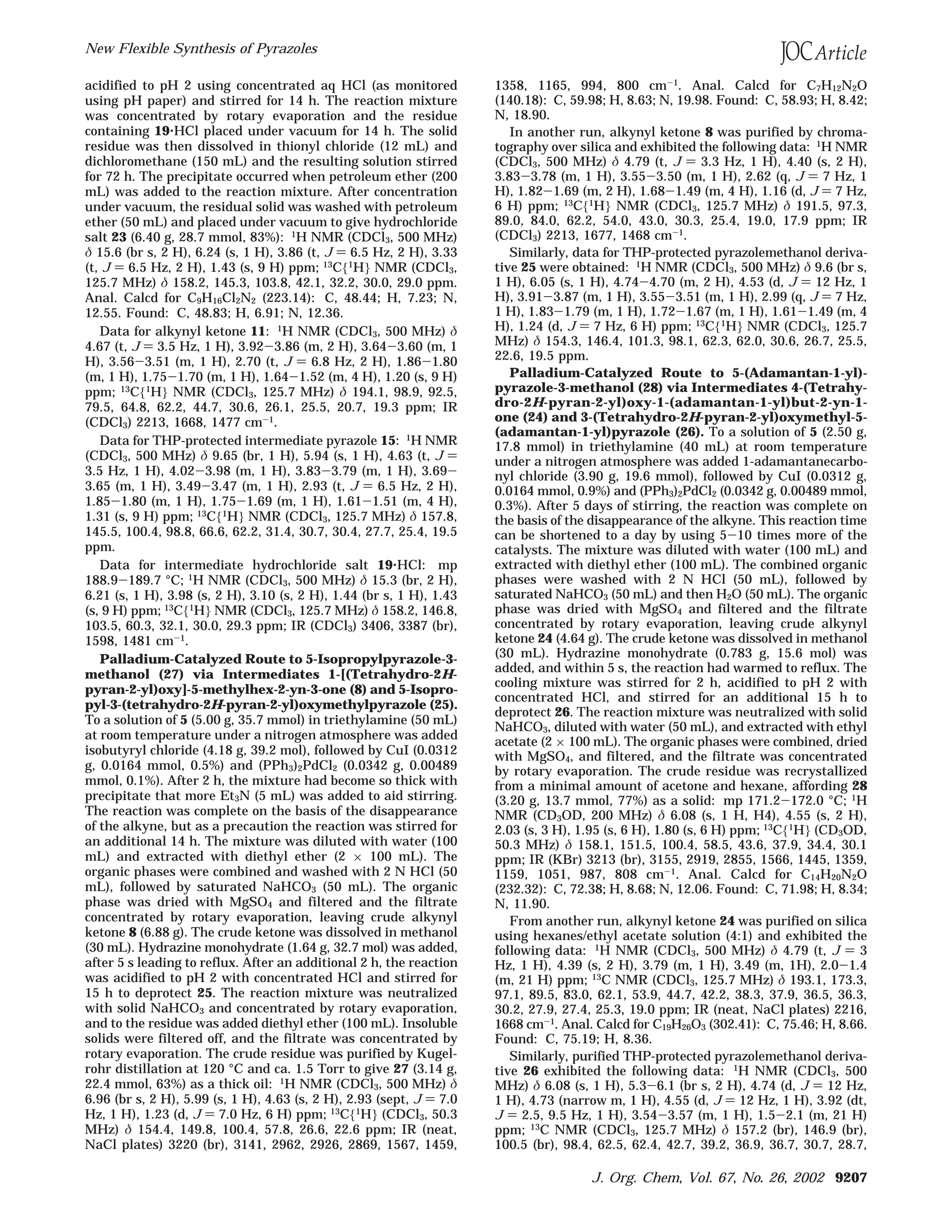 acidified to pH 2 using concentrated aq HCl (as monitored
using pH paper) and stirred for 14 h. The reaction mixture
was concentrated by rotary evaporation and the residue
containing 19‚HCl placed under vacuum for 14 h. The solid
residue was then dissolved in thionyl chloride (12 mL) and
dichloromethane (150 mL) and the resulting solution stirred
for 72 h. The precipitate occurred when petroleum ether (200
mL) was added to the reaction mixture. After concentration
under vacuum, the residual solid was washed with petroleum
ether (50 mL) and placed under vacuum to give hydrochloride
salt 23 (6.40 g, 28.7 mmol, 83%): 1
H NMR (CDCl3, 500 MHz)
δ 15.6 (br s, 2 H), 6.24 (s, 1 H), 3.86 (t, J ) 6.5 Hz, 2 H), 3.33
(t, J ) 6.5 Hz, 2 H), 1.43 (s, 9 H) ppm; 13C{1H} NMR (CDCl3,
125.7 MHz) δ 158.2, 145.3, 103.8, 42.1, 32.2, 30.0, 29.0 ppm.
Anal. Calcd for C9H16Cl2N2 (223.14): C, 48.44; H, 7.23; N,
12.55. Found: C, 48.83; H, 6.91; N, 12.36.
Data for alkynyl ketone 11: 1H NMR (CDCl3, 500 MHz) δ
4.67 (t, J ) 3.5 Hz, 1 H), 3.92-3.86 (m, 2 H), 3.64-3.60 (m, 1
H), 3.56-3.51 (m, 1 H), 2.70 (t, J ) 6.8 Hz, 2 H), 1.86-1.80
(m, 1 H), 1.75-1.70 (m, 1 H), 1.64-1.52 (m, 4 H), 1.20 (s, 9 H)
ppm; 13C{1H} NMR (CDCl3, 125.7 MHz) δ 194.1, 98.9, 92.5,
79.5, 64.8, 62.2, 44.7, 30.6, 26.1, 25.5, 20.7, 19.3 ppm; IR
(CDCl3) 2213, 1668, 1477 cm-1
.
Data for THP-protected intermediate pyrazole 15: 1H NMR
(CDCl3, 500 MHz) δ 9.65 (br, 1 H), 5.94 (s, 1 H), 4.63 (t, J )
3.5 Hz, 1 H), 4.02-3.98 (m, 1 H), 3.83-3.79 (m, 1 H), 3.69-
3.65 (m, 1 H), 3.49-3.47 (m, 1 H), 2.93 (t, J ) 6.5 Hz, 2 H),
1.85-1.80 (m, 1 H), 1.75-1.69 (m, 1 H), 1.61-1.51 (m, 4 H),
1.31 (s, 9 H) ppm; 13C{1H} NMR (CDCl3, 125.7 MHz) δ 157.8,
145.5, 100.4, 98.8, 66.6, 62.2, 31.4, 30.7, 30.4, 27.7, 25.4, 19.5
ppm.
Data for intermediate hydrochloride salt 19‚HCl: mp
188.9-189.7 °C; 1H NMR (CDCl3, 500 MHz) δ 15.3 (br, 2 H),
6.21 (s, 1 H), 3.98 (s, 2 H), 3.10 (s, 2 H), 1.44 (br s, 1 H), 1.43
(s, 9 H) ppm; 13C{1H} NMR (CDCl3, 125.7 MHz) δ 158.2, 146.8,
103.5, 60.3, 32.1, 30.0, 29.3 ppm; IR (CDCl3) 3406, 3387 (br),
1598, 1481 cm-1.
Palladium-Catalyzed Route to 5-Isopropylpyrazole-3-
methanol (27) via Intermediates 1-[(Tetrahydro-2H-
pyran-2-yl)oxy]-5-methylhex-2-yn-3-one (8) and 5-Isopro-
pyl-3-(tetrahydro-2H-pyran-2-yl)oxymethylpyrazole (25).
To a solution of 5 (5.00 g, 35.7 mmol) in triethylamine (50 mL)
at room temperature under a nitrogen atmosphere was added
isobutyryl chloride (4.18 g, 39.2 mol), followed by CuI (0.0312
g, 0.0164 mmol, 0.5%) and (PPh3)2PdCl2 (0.0342 g, 0.00489
mmol, 0.1%). After 2 h, the mixture had become so thick with
precipitate that more Et3N (5 mL) was added to aid stirring.
The reaction was complete on the basis of the disappearance
of the alkyne, but as a precaution the reaction was stirred for
an additional 14 h. The mixture was diluted with water (100
mL) and extracted with diethyl ether (2 × 100 mL). The
organic phases were combined and washed with 2 N HCl (50
mL), followed by saturated NaHCO3 (50 mL). The organic
phase was dried with MgSO4 and filtered and the filtrate
concentrated by rotary evaporation, leaving crude alkynyl
ketone 8 (6.88 g). The crude ketone was dissolved in methanol
(30 mL). Hydrazine monohydrate (1.64 g, 32.7 mol) was added,
after 5 s leading to reflux. After an additional 2 h, the reaction
was acidified to pH 2 with concentrated HCl and stirred for
15 h to deprotect 25. The reaction mixture was neutralized
with solid NaHCO3 and concentrated by rotary evaporation,
and to the residue was added diethyl ether (100 mL). Insoluble
solids were filtered off, and the filtrate was concentrated by
rotary evaporation. The crude residue was purified by Kugel-
rohr distillation at 120 °C and ca. 1.5 Torr to give 27 (3.14 g,
22.4 mmol, 63%) as a thick oil: 1
H NMR (CDCl3, 500 MHz) δ
6.96 (br s, 2 H), 5.99 (s, 1 H), 4.63 (s, 2 H), 2.93 (sept, J ) 7.0
Hz, 1 H), 1.23 (d, J ) 7.0 Hz, 6 H) ppm; 13
C{1
H} (CDCl3, 50.3
MHz) δ 154.4, 149.8, 100.4, 57.8, 26.6, 22.6 ppm; IR (neat,
NaCl plates) 3220 (br), 3141, 2962, 2926, 2869, 1567, 1459,
1358, 1165, 994, 800 cm-1. Anal. Calcd for C7H12N2O
(140.18): C, 59.98; H, 8.63; N, 19.98. Found: C, 58.93; H, 8.42;
N, 18.90.
In another run, alkynyl ketone 8 was purified by chroma-
tography over silica and exhibited the following data: 1
H NMR
(CDCl3, 500 MHz) δ 4.79 (t, J ) 3.3 Hz, 1 H), 4.40 (s, 2 H),
3.83-3.78 (m, 1 H), 3.55-3.50 (m, 1 H), 2.62 (q, J ) 7 Hz, 1
H), 1.82-1.69 (m, 2 H), 1.68-1.49 (m, 4 H), 1.16 (d, J ) 7 Hz,
6 H) ppm; 13C{1H} NMR (CDCl3, 125.7 MHz) δ 191.5, 97.3,
89.0, 84.0, 62.2, 54.0, 43.0, 30.3, 25.4, 19.0, 17.9 ppm; IR
(CDCl3) 2213, 1677, 1468 cm-1
.
Similarly, data for THP-protected pyrazolemethanol deriva-
tive 25 were obtained: 1
H NMR (CDCl3, 500 MHz) δ 9.6 (br s,
1 H), 6.05 (s, 1 H), 4.74-4.70 (m, 2 H), 4.53 (d, J ) 12 Hz, 1
H), 3.91-3.87 (m, 1 H), 3.55-3.51 (m, 1 H), 2.99 (q, J ) 7 Hz,
1 H), 1.83-1.79 (m, 1 H), 1.72-1.67 (m, 1 H), 1.61-1.49 (m, 4
H), 1.24 (d, J ) 7 Hz, 6 H) ppm; 13
C{1
H} NMR (CDCl3, 125.7
MHz) δ 154.3, 146.4, 101.3, 98.1, 62.3, 62.0, 30.6, 26.7, 25.5,
22.6, 19.5 ppm.
Palladium-Catalyzed Route to 5-(Adamantan-1-yl)-
pyrazole-3-methanol (28) via Intermediates 4-(Tetrahy-
dro-2H-pyran-2-yl)oxy-1-(adamantan-1-yl)but-2-yn-1-
one (24) and 3-(Tetrahydro-2H-pyran-2-yl)oxymethyl-5-
(adamantan-1-yl)pyrazole (26). To a solution of 5 (2.50 g,
17.8 mmol) in triethylamine (40 mL) at room temperature
under a nitrogen atmosphere was added 1-adamantanecarbo-
nyl chloride (3.90 g, 19.6 mmol), followed by CuI (0.0312 g,
0.0164 mmol, 0.9%) and (PPh3)2PdCl2 (0.0342 g, 0.00489 mmol,
0.3%). After 5 days of stirring, the reaction was complete on
the basis of the disappearance of the alkyne. This reaction time
can be shortened to a day by using 5-10 times more of the
catalysts. The mixture was diluted with water (100 mL) and
extracted with diethyl ether (100 mL). The combined organic
phases were washed with 2 N HCl (50 mL), followed by
saturated NaHCO3 (50 mL) and then H2O (50 mL). The organic
phase was dried with MgSO4 and filtered and the filtrate
concentrated by rotary evaporation, leaving crude alkynyl
ketone 24 (4.64 g). The crude ketone was dissolved in methanol
(30 mL). Hydrazine monohydrate (0.783 g, 15.6 mol) was
added, and within 5 s, the reaction had warmed to reflux. The
cooling mixture was stirred for 2 h, acidified to pH 2 with
concentrated HCl, and stirred for an additional 15 h to
deprotect 26. The reaction mixture was neutralized with solid
NaHCO3, diluted with water (50 mL), and extracted with ethyl
acetate (2 × 100 mL). The organic phases were combined, dried
with MgSO4, and filtered, and the filtrate was concentrated
by rotary evaporation. The crude residue was recrystallized
from a minimal amount of acetone and hexane, affording 28
(3.20 g, 13.7 mmol, 77%) as a solid: mp 171.2-172.0 °C; 1
H
NMR (CD3OD, 200 MHz) δ 6.08 (s, 1 H, H4), 4.55 (s, 2 H),
2.03 (s, 3 H), 1.95 (s, 6 H), 1.80 (s, 6 H) ppm; 13
C{1
H} (CD3OD,
50.3 MHz) δ 158.1, 151.5, 100.4, 58.5, 43.6, 37.9, 34.4, 30.1
ppm; IR (KBr) 3213 (br), 3155, 2919, 2855, 1566, 1445, 1359,
1159, 1051, 987, 808 cm-1
. Anal. Calcd for C14H20N2O
(232.32): C, 72.38; H, 8.68; N, 12.06. Found: C, 71.98; H, 8.34;
N, 11.90.
From another run, alkynyl ketone 24 was purified on silica
using hexanes/ethyl acetate solution (4:1) and exhibited the
following data: 1
H NMR (CDCl3, 500 MHz) δ 4.79 (t, J ) 3
Hz, 1 H), 4.39 (s, 2 H), 3.79 (m, 1 H), 3.49 (m, 1H), 2.0-1.4
(m, 21 H) ppm; 13
C NMR (CDCl3, 125.7 MHz) δ 193.1, 173.3,
97.1, 89.5, 83.0, 62.1, 53.9, 44.7, 42.2, 38.3, 37.9, 36.5, 36.3,
30.2, 27.9, 27.4, 25.3, 19.0 ppm; IR (neat, NaCl plates) 2216,
1668 cm-1
. Anal. Calcd for C19H26O3 (302.41): C, 75.46; H, 8.66.
Found: C, 75.19; H, 8.36.
Similarly, purified THP-protected pyrazolemethanol deriva-
tive 26 exhibited the following data: 1H NMR (CDCl3, 500
MHz) δ 6.08 (s, 1 H), 5.3-6.1 (br s, 2 H), 4.74 (d, J ) 12 Hz,
1 H), 4.73 (narrow m, 1 H), 4.55 (d, J ) 12 Hz, 1 H), 3.92 (dt,
J ) 2.5, 9.5 Hz, 1 H), 3.54-3.57 (m, 1 H), 1.5-2.1 (m, 21 H)
ppm; 13
C NMR (CDCl3, 125.7 MHz) δ 157.2 (br), 146.9 (br),
100.5 (br), 98.4, 62.5, 62.4, 42.7, 39.2, 36.9, 36.7, 30.7, 28.7,
New Flexible Synthesis of Pyrazoles
J. Org. Chem, Vol. 67, No. 26, 2002 9207
 