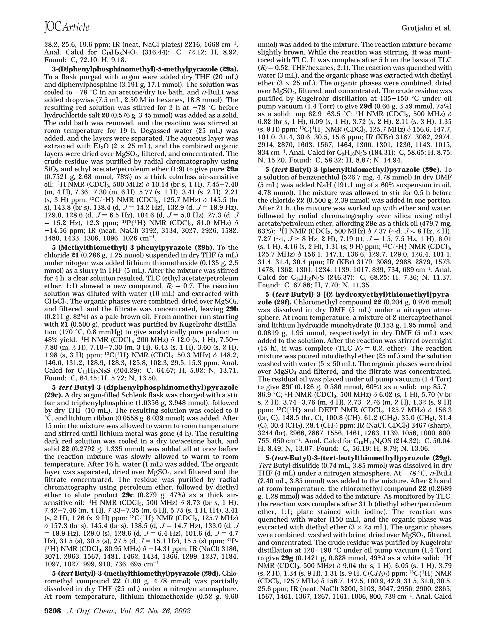 28.2, 25.6, 19.6 ppm; IR (neat, NaCl plates) 2216, 1668 cm-1.
Anal. Calcd for C19H28N2O2 (316.44): C, 72.12; H, 8.92.
Found: C, 72.10; H, 9.18.
3-(Diphenylphosphinomethyl)-5-methylpyrazole (29a).
To a flask purged with argon were added dry THF (20 mL)
and diphenylphosphine (3.191 g, 17.1 mmol). The solution was
cooled to -78 °C in an acetone/dry ice bath, and n-BuLi was
added dropwise (7.5 mL, 2.50 M in hexanes, 18.8 mmol). The
resulting red solution was stirred for 2 h at -78 °C before
hydrochloride salt 20 (0.576 g, 3.45 mmol) was added as a solid.
The cold bath was removed, and the reaction was stirred at
room temperature for 19 h. Degassed water (25 mL) was
added, and the layers were separated. The aqueous layer was
extracted with Et2O (2 × 25 mL), and the combined organic
layers were dried over MgSO4, filtered, and concentrated. The
crude residue was purified by radial chromatography using
SiO2 and ethyl acetate/petroleum ether (1:9) to give pure 29a
(0.7521 g, 2.68 mmol, 78%) as a thick colorless air-sensitive
oil: 1H NMR (CDCl3, 500 MHz) δ 10.14 (br s, 1 H), 7.45-7.40
(m, 4 H), 7.36-7.30 (m, 6 H), 5.77 (s, 1 H), 3.41 (s, 2 H), 2.21
(s, 3 H) ppm; 13
C{1
H} NMR (CDCl3, 125.7 MHz) δ 145.5 (br
s), 143.8 (br s), 138.4 (d, J ) 14.2 Hz), 132.9 (d, J ) 18.9 Hz),
129.0, 128.6 (d, J ) 6.5 Hz), 104.6 (d, J ) 5.0 Hz), 27.3 (d, J
) 15.2 Hz), 12.3 ppm; 31
P{1
H} NMR (CDCl3, 81.0 MHz) δ
-14.56 ppm; IR (neat, NaCl) 3192, 3134, 3027, 2926, 1582,
1480, 1433, 1306, 1096, 1026 cm-1.
5-(Methylthiomethyl)-3-phenylpyrazole (29b). To the
chloride 21 (0.286 g, 1.25 mmol) suspended in dry THF (5 mL)
under nitogen was added lithium thiomethoxide (0.135 g, 2.5
mmol) as a slurry in THF (5 mL). After the mixture was stirred
for 4 h, a clear solution resulted. TLC (ethyl acetate/petroleum
ether, 1:1) showed a new compound, Rf ) 0.7. The reaction
solution was diluted with water (10 mL) and extracted with
CH2Cl2. The organic phases were combined, dried over MgSO4,
and filtered, and the filtrate was concentrated, leaving 29b
(0.211 g, 82%) as a pale brown oil. From another run starting
with 21 (0.500 g), product was purified by Kugelrohr distilla-
tion (170 °C, 0.8 mmHg) to give analytically pure product in
48% yield: 1H NMR (CDCl3, 200 MHz) δ 12.0 (s, 1 H), 7.50-
7.80 (m, 2 H), 7.10-7.30 (m, 3 H), 6.43 (s, 1 H), 3.60 (s, 2 H),
1.98 (s, 3 H) ppm; 13
C{1
H} NMR (CDCl3, 50.3 MHz) δ 148.2,
146.6, 131.2, 128.9, 128.3, 125.8, 102.3, 29.5, 15.3 ppm. Anal.
Calcd for C11H12N2S (204.29): C, 64.67; H, 5.92; N, 13.71.
Found: C, 64.45; H, 5.72; N, 13.50.
5-tert-Butyl-3-(diphenylphosphinomethyl)pyrazole
(29c). A dry argon-filled Schlenk flask was charged with a stir
bar and triphenylphosphine (1.0356 g, 3.948 mmol), followed
by dry THF (10 mL). The resulting solution was cooled to 0
°C, and lithium ribbon (0.0558 g, 8.039 mmol) was added. After
15 min the mixture was allowed to warm to room temperature
and stirred until lithium metal was gone (4 h). The resulting
dark red solution was cooled in a dry ice/acetone bath, and
solid 22 (0.2792 g, 1.335 mmol) was added all at once before
the reaction mixture was slowly allowed to warm to room
temperature. After 16 h, water (1 mL) was added. The organic
layer was separated, dried over MgSO4, and filtered and the
filtrate concentrated. The residue was purified by radial
chromatography using petroleum ether, followed by diethyl
ether to elute product 29c (0.279 g, 47%) as a thick air-
sensitive oil: 1
H NMR (CDCl3, 500 MHz) δ 8.73 (br s, 1 H),
7.42-7.46 (m, 4 H), 7.33-7.35 (m, 6 H), 5.75 (s, 1 H, H4), 3.41
(s, 2 H), 1.26 (s, 9 H) ppm; 13
C{1
H} NMR (CDCl3, 125.7 MHz)
δ 157.3 (br s), 145.4 (br s), 138.5 (d, J ) 14.7 Hz), 133.0 (d, J
) 18.9 Hz), 129.0 (s), 128.6 (d, J ) 6.4 Hz), 101.6 (d, J ) 4.7
Hz), 31.5 (s), 30.5 (s), 27.5 (d, J ) 15.1 Hz), 15.5 (s) ppm; 31P-
{1
H} NMR (CDCl3, 80.95 MHz) δ -14.31 ppm; IR (NaCl) 3186,
3071, 2963, 1567, 1481, 1462, 1434, 1366, 1299, 1237, 1184,
1097, 1027, 999, 910, 736, 695 cm-1
.
5-(tert-Butyl)-3-(methylthiomethyl)pyrazole (29d). Chlo-
romethyl compound 22 (1.00 g, 4.78 mmol) was partially
dissolved in dry THF (25 mL) under a nitrogen atmosphere.
At room temperature, lithium thiomethoxide (0.52 g, 9.60
mmol) was added to the mixture. The reaction mixture became
slightly brown. While the reaction was stirring, it was moni-
tored with TLC. It was complete after 5 h on the basis of TLC
(Rf ) 0.52; THF/hexanes, 2:1). The reaction was quenched with
water (3 mL), and the organic phase was extracted with diethyl
ether (3 × 25 mL). The organic phases were combined, dried
over MgSO4, filtered, and concentrated. The crude residue was
purified by Kugelrohr distillation at 135-150 °C under oil
pump vacuum (1.4 Torr) to give 29d (0.66 g, 3.59 mmol, 75%)
as a solid: mp 62.9-63.5 °C; 1
H NMR (CDCl3, 500 MHz) δ
6.82 (br s, 1 H), 6.09 (s, 1 H), 3.72 (s, 2 H), 2.11 (s, 3 H), 1.35
(s, 9 H) ppm; 13
C{1
H} NMR (CDCl3, 125.7 MHz) δ 156.6, 147.7,
101.0, 31.4, 30.6, 30.5, 15.6 ppm; IR (KBr) 3167, 3082, 2974,
2914, 2870, 1663, 1567, 1464, 1366, 1301, 1236, 1143, 1015,
834 cm-1. Anal. Calcd for C9H16N2S (184.31): C, 58.65; H, 8.75;
N, 15.20. Found: C, 58.32; H, 8.87; N, 14.94.
5-(tert-Butyl)-3-(phenylthiomethyl)pyrazole (29e). To
a solution of benzenethiol (526.7 mg, 4.78 mmol) in dry DMF
(5 mL) was added NaH (191.1 mg of a 60% suspension in oil,
4.78 mmol). The mixture was allowed to stir for 0.5 h before
the chloride 22 (0.500 g, 2.39 mmol) was added in one portion.
After 21 h, the mixture was worked up with ether and water,
followed by radial chromatography over silica using ethyl
acetate/petroleum ether, affording 29e as a thick oil (479.7 mg,
63%): 1
H NMR (CDCl3, 500 MHz) δ 7.37 (∼d, J ≈ 8 Hz, 2 H),
7.27 (∼t, J ≈ 8 Hz, 2 H), 7.19 (tt, J ) 1.5, 7.5 Hz, 1 H), 6.01
(s, 1 H), 4.16 (s, 2 H), 1.31 (s, 9 H) ppm; 13
C{1
H} NMR (CDCl3,
125.7 MHz) δ 156.1, 147.1, 136.6, 129.7, 129.0, 126.4, 101.1,
31.4, 31.4, 30.4 ppm; IR (KBr) 3179, 3089, 2968, 2879, 1573,
1478, 1362, 1301, 1234, 1139, 1017, 839, 734, 689 cm-1. Anal.
Calcd for C14H18N2S (246.37): C, 68.25; H, 7.36; N, 11.37.
Found: C, 67.86; H, 7.70; N, 11.35.
5-(tert-Butyl)-3-[(2-hydroxyethyl)thiomethyl]pyra-
zole (29f). Chloromethyl compound 22 (0.204 g, 0.976 mmol)
was dissolved in dry DMF (5 mL) under a nitrogen atmo-
sphere. At room temperature, a mixture of 2-mercaptoethanol
and lithium hydroxide monohydrate (0.153 g, 1.95 mmol, and
0.0819 g, 1.95 mmol, respectively) in dry DMF (5 mL) was
added to the solution. After the reaction was stirred overnight
(15 h), it was complete (TLC Rf ) 0.2, ether). The reaction
mixture was poured into diethyl ether (25 mL) and the solution
washed with water (5 × 50 mL). The organic phases were dried
over MgSO4 and filtered, and the filtrate was concentrated.
The residual oil was placed under oil pump vacuum (1.4 Torr)
to give 29f (0.126 g, 0.586 mmol, 60%) as a solid: mp 85.7-
86.9 °C; 1
H NMR (CDCl3, 500 MHz) δ 6.02 (s, 1 H), 5.70 (v br
s, 2 H), 3.74-3.76 (m, 4 H), 2.73-2.76 (m, 2 H), 1.32 (s, 9 H)
ppm; 13
C{1
H} and DEPT NMR (CDCl3, 125.7 MHz) δ 156.3
(br, C), 148.5 (br, C), 100.8 (CH), 61.2 (CH2), 35.0 (CH2), 31.4
(C), 30.4 (CH3), 28.4 (CH2) ppm; IR (NaCl, CDCl3) 3467 (sharp),
3244 (br), 2966, 2867, 1556, 1461, 1283, 1139, 1056, 1000, 800,
755, 650 cm-1. Anal. Calcd for C10H18N2OS (214.32): C, 56.04;
H, 8.49; N, 13.07. Found: C, 56.19; H, 8.79; N, 13.06.
5-(tert-Butyl)-3-(tert-butylthiomethyl)pyrazole (29g).
Tert-Butyl disulfide (0.74 mL, 3.85 mmol) was dissolved in dry
THF (4 mL) under a nitrogen atmosphere. At -78 °C, n-BuLi
(2.40 mL, 3.85 mmol) was added to the mixture. After 2 h and
at room temperature, the chloromethyl compound 22 (0.2689
g, 1.28 mmol) was added to the mixture. As monitored by TLC,
the reaction was complete after 31 h (diethyl ether/petroleum
ether, 1:1; plate stained with iodine). The reaction was
quenched with water (150 mL), and the organic phase was
extracted with diethyl ether (3 × 25 mL). The organic phases
were combined, washed with brine, dried over MgSO4, filtered,
and concentrated. The crude residue was purified by Kugelrohr
distillation at 120-190 °C under oil pump vacuum (1.4 Torr)
to give 29g (0.1421 g, 0.628 mmol, 49%) as a white solid: 1
H
NMR (CDCl3, 500 MHz) δ 9.04 (br s, 1 H), 6.05 (s, 1 H), 3.79
(s, 2 H), 1.34 (s, 9 H), 1.31 (s, 9 H, C(CH3)3) ppm; 13C{1H} NMR
(CDCl3, 125.7 MHz) δ 156.7, 147.5, 100.9, 42.9, 31.5, 31.0, 30.5,
25.6 ppm; IR (neat, NaCl) 3200, 3103, 3047, 2956, 2900, 2865,
1567, 1461, 1367, 1267, 1161, 1006, 800, 739 cm-1. Anal. Calcd
Grotjahn et al.
9208 J. Org. Chem., Vol. 67, No. 26, 2002
 