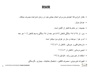 3
International Federation of BodybuildingNUTRITION'S & SUPPLEMENTS, RAMIN ESFANDIARI
RMR
•‫که‬ ‫انرژی‬ ‫مقدار‬‫در‬ ‫خود‬ ‫حیاتی‬ ‫اعمال‬ ‫برای‬ ‫بدن‬ ‫اعضای‬‫زمان‬‫استراحت‬‫مصرف‬‫میکنند‬.
•‫موثر‬ ‫عوامل‬:
•‫جنسیت‬:‫است‬ ‫آقایان‬ ‫از‬ ‫کمتر‬ ‫ها‬ ‫خانم‬ ‫در‬.
•‫سن‬:‫از‬۴۵‫تا‬۶۵‫کاهش‬ ‫سالگی‬۵.۷٪‫هر‬‫دهه‬‫از‬۶۵‫کاهش‬ ‫بعد‬ ‫به‬ ‫سالگی‬۱۰٪‫دهه‬ ‫هر‬
•‫هوا‬ ‫و‬ ‫آب‬:‫بیشتر‬ ‫سرد‬ ‫هوای‬ ‫در‬ ‫ساز‬ ‫و‬ ‫سوخت‬‫است‬
•‫عروقی‬ ‫و‬ ‫قلبی‬ ‫داروهای‬:‫از‬ ‫کاهش‬۴‫تا‬۱۲٪
•‫درمانی‬ ‫شیمی‬:‫از‬ ‫کاهش‬۶‫تا‬۱۱٪
•‫رشد‬ ‫هورمون‬ ‫از‬ ‫استفاده‬:‫تا‬ ‫افزایش‬۱۲٪
•‫گرسنگی‬ ، ‫بیماری‬ ، ‫دخانیات‬ ‫استعمال‬ ، ‫کافئین‬ ‫مصرف‬ ، ‫هورمونی‬ ‫تغییرات‬
 