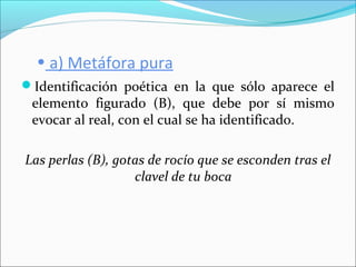 • a) Metáfora pura
Identificación poética en la que sólo aparece el
elemento figurado (B), que debe por sí mismo
evocar al real, con el cual se ha identificado.
Las perlas (B), gotas de rocío que se esconden tras el
clavel de tu boca
 