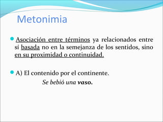 Metonimia
Asociación entre términos ya relacionados entre
sí basada no en la semejanza de los sentidos, sino
en su proximidad o continuidad.
A) El contenido por el continente.
Se bebió una vaso.
 