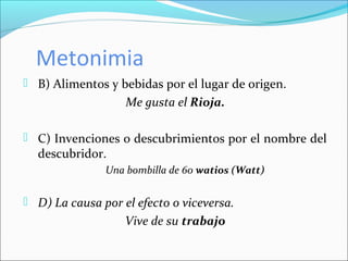 Metonimia
 B) Alimentos y bebidas por el lugar de origen.
Me gusta el Rioja.
 C) Invenciones o descubrimientos por el nombre del
descubridor.
Una bombilla de 60 watios (Watt)
 D) La causa por el efecto o viceversa.
Vive de su trabajo
 