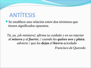 ANTÍTESIS
Se establece una relación entre dos términos que
tienen significados opuestos.
Tú, ya, ¡oh ministro!, afirma tu cuidado 7 en no injuriar
al mísero y al fuerte; / cuando les quites oro y plata,
advierte / que les dejas el hierro acicalado
Francisco de Quevedo
 