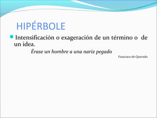 HIPÉRBOLE
Intensificación o exageración de un término o de
un idea.
Érase un hombre a una nariz pegado
Francisco de Quevedo
 