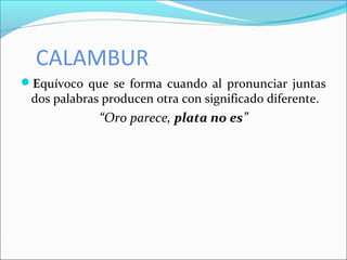 CALAMBUR
Equívoco que se forma cuando al pronunciar juntas
dos palabras producen otra con significado diferente.
“Oro parece, plata no es”
 