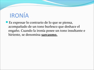 IRONÍA
Es expresar lo contrario de lo que se piensa,
acompañado de un tono burlesco que deshace el
engaño. Cuando la ironía posee un tono insultante e
hiriente, se denomina sarcasmo.
 