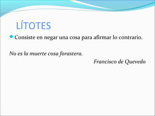 LÍTOTES
Consiste en negar una cosa para afirmar lo contrario.
No es la muerte cosa forastera.
Francisco de Quevedo
 
