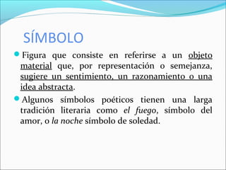 SÍMBOLO
Figura que consiste en referirse a un objeto
material que, por representación o semejanza,
sugiere un sentimiento, un razonamiento o una
idea abstracta.
Algunos símbolos poéticos tienen una larga
tradición literaria como el fuego, símbolo del
amor, o la noche símbolo de soledad.
 