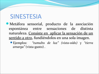 SINESTESIA
Metáfora sensorial, producto de la asociación
espontánea entre sensaciones de distinta
naturaleza. Consiste en aplicar la sensación de un
sentido a otro, fundiéndolos en una sola imagen.
Ejemplos: “tumulto de luz” (vista-oído) y “tierra
amarga” (vista-gusto) .
 