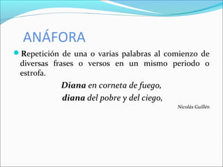 ANÁFORA
Repetición de una o varias palabras al comienzo de
diversas frases o versos en un mismo periodo o
estrofa.
Diana en corneta de fuego,
diana del pobre y del ciego,
Nicolás Guillén
 