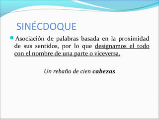 SINÉCDOQUE
Asociación de palabras basada en la proximidad
de sus sentidos, por lo que designamos el todo
con el nombre de una parte o viceversa.
Un rebaño de cien cabezas
 