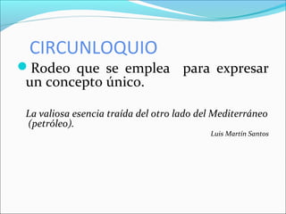 CIRCUNLOQUIO
Rodeo que se emplea para expresar
un concepto único.
La valiosa esencia traída del otro lado del Mediterráneo
(petróleo).
Luis Martín Santos
 