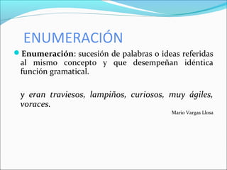 ENUMERACIÓN
Enumeración: sucesión de palabras o ideas referidas
al mismo concepto y que desempeñan idéntica
función gramatical.
y eran traviesos, lampiños, curiosos, muy ágiles,
voraces.
Mario Vargas Llosa
 