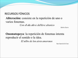 RECURSOS FÓNICOS
Aliteración: consiste en la repetición de uno o
varios fonemas.
Con el ala aleve del leve abanico
Rubén Dario
Onomatopeya: la repetición de fonemas intenta
reproducir el sonido o la idea.
El silbo de los aires amorosos
San Juan de la Cruz
 