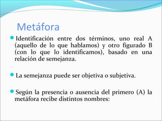 Metáfora
Identificación entre dos términos, uno real A
(aquello de lo que hablamos) y otro figurado B
(con lo que lo identificamos), basado en una
relación de semejanza.
La semejanza puede ser objetiva o subjetiva.
Según la presencia o ausencia del primero (A) la
metáfora recibe distintos nombres:
 