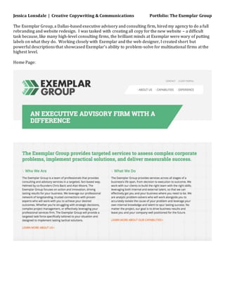 Jessica Lonsdale | Creative Copywriting & Communications Portfolio: The Exemplar Group
The Exemplar Group, a Dallas-based executive advisory and consulting firm, hired my agency to do a full
rebranding and website redesign. I was tasked with creating all copy for the new website – a difficult
task because, like many high-level consulting firms, the brilliant minds at Exemplar were wary of putting
labels on what they do. Working closely with Exemplar and the web designer, I created short but
powerful descriptions that showcased Exemplar’s ability to problem-solve for multinational firms at the
highest level.
Home Page:
 