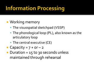  Working memory
 The visuospatial sketchpad (VSSP)
 The phonological loop (PL), also known as the
articulatory loop
 The central executive (CE)
 Capacity = 7 + or – 2
 Duration = 15 to 30 seconds unless
maintained through rehearsal
 