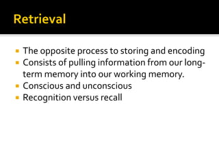  The opposite process to storing and encoding
 Consists of pulling information from our long-
term memory into our working memory.
 Conscious and unconscious
 Recognition versus recall
 
