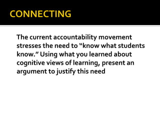 The current accountability movement
stresses the need to “know what students
know.” Using what you learned about
cognitive views of learning, present an
argument to justify this need
 