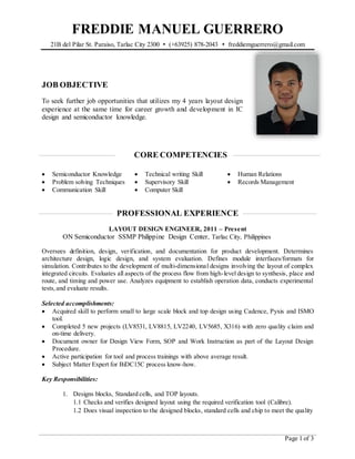 FREDDIE MANUEL GUERRERO
21B del Pilar St. Paraiso, Tarlac City 2300 • (+63925) 878-2043 • freddiemguerrero@gmail.com
Page 1 of 3
JOB OBJECTIVE
To seek further job opportunities that utilizes my 4 years layout design
experience at the same time for career growth and development in IC
design and semiconductor knowledge.
CORE COMPETENCIES
 Semiconductor Knowledge
 Problem solving Techniques
 Communication Skill
 Technical writing Skill
 Supervisory Skill
 Computer Skill
 Human Relations
 Records Management
PROFESSIONAL EXPERIENCE
LAYOUT DESIGN ENGINEER, 2011 – Present
ON Semiconductor SSMP Philippine Design Center, Tarlac City, Philippines
Oversees definition, design, verification, and documentation for product development. Determines
architecture design, logic design, and system evaluation. Defines module interfaces/formats for
simulation. Contributes to the development of multi-dimensional designs involving the layout of complex
integrated circuits. Evaluates all aspects of the process flow from high-level design to synthesis, place and
route, and timing and power use. Analyzes equipment to establish operation data, conducts experimental
tests,and evaluate results.
Selected accomplishments:
 Acquired skill to perform small to large scale block and top design using Cadence, Pyxis and ISMO
tool.
 Completed 5 new projects (LV8531, LV8815, LV2240, LV5685, X316) with zero quality claim and
on-time delivery.
 Document owner for Design View Form, SOP and Work Instruction as part of the Layout Design
Procedure.
 Active participation for tool and process trainings with above average result.
 Subject Matter Expert for BiDC15C process know-how.
Key Responsibilities:
1. Designs blocks, Standard cells, and TOP layouts.
1.1 Checks and verifies designed layout using the required verification tool (Calibre).
1.2 Does visual inspection to the designed blocks, standard cells and chip to meet the quality
 
