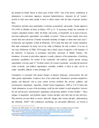 10
the demand for female labour in urban areas, (Chant 1992)”. One of the factors contributing to
urbanization is rural-urban migration, increased industrialization, education for all ‘women’,
poverty in rural areas make people to move to urban centers with the hope of greener pastures
there.
Urbanization provides more opportunities to advance economically and socially. Female migration
UN (1995) in (Masika, de Haan, & Baden, 1997, p. 5) “is increasing despite the constraints of
women’s dependent position within the family and society, as households are in need of income,
and more employment opportunities are available to women”. Urban sex ratios usually show more
women than men and levels of female household headship are higher in urban than rural areas21.
In Botswana and Argentina, (Chant & Mcilwaine, 2013) states that older old’ women outnumber
their male counterparts by nearly two to one, while in Malaysia the ratio is almost 1.5 to one. In
one voice, (Mcilwaine & Willis, 2014) argues that a critical aspect of migration is the dynamics of
the selectivity of long-term or permanent rural-urban movement in Middle America, “the
dominance of women in rural urban migration is partly a function of the juxtaposition of declining
productive possibilities for women in the countryside and relatively greater income earning
opportunities in towns, page 37.” In urban centers, for women in particular; accessing the increased
social, economic, and political opportunities ostensibly available to them in cities can be ‘in
reality’ incredibly difficult to take advantage of22.
Urbanization is associated with greater changes in physical landscape, socioeconomic life and
offers greater opportunities to improve lives; it has a bad a side. Urbanization promotes inequalities
(gender and financial) and to some extend worsens problems like poverty, pollution and
environmental degradation. Agreeably, (United Nation Organisation, 2009, p. 2 of 17) states that
“rapid urbanization in most of the developing world has also resulted in stark inequalities between
the rich and the poor, environmental degradation and growing numbers of slum dwellers.” These
changes or inequalities and problems impact women and girls more than they do men and boys.
Men and boys are most likely to survive urban life changes than women and girls; understanding
this (Denisiuk, 2004)23 with evolutionary psychology sex and gender differences are viewed as
21Kerala with 1084 females for every 1000 males has the highest sex ratio according to Census of India
http://www.indiaonlinepages.com/population/sex-ratio-of-india.html Accessed 22 April 2016
22 See more at: http://www.iwpr.org/publications/pubs/gender-urbanization-and-democratic-
governance#sthash.F2JdAgrX.dpufAccessed 23 April 2016
23 See more at:http://www.personalityresearch.org/papers/denisiuk.html Accessed 23 April 2016
 