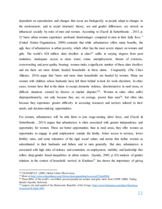 11
dependent on reproduction and changes that occur are biologically as people adapt to changes in
the environment; and in social structural theory, sex and gender differences are viewed as
influenced socially by roles of men and women. According to (Tacoli & Satterthwaite , 2013, p.
3) “most urban women experience profound disadvantages compared to men in their daily lives.”
(United Nation Organisation, 2009) contends that while urbanization offers many benefits, the
ugly face of urbanization is urban poverty, which often has the most severe impact on women and
girls. The world’s 828 million slum dwellers in cities24 suffer in varying degrees from poor
sanitation, inadequate access to clean water, crime, unemployment, threats of evictions,
overcrowding and poor quality housing; women make a significant number of these slum dwellers
and are there are more female headed households in these slums. Congruently (The Cities
Allience, 2016) argue that “more and more slum households are headed by women. Many are
women with children whose husbands have left them behind to look for work elsewhere. In other
cases, women have fled to the slums to escape domestic violence, discrimination in rural areas, or
difficult situations created by divorce or marital disputes”25. Women in cities often suffer
disproportionately, not only because they are, on average, poorer than men26, but often also
because they experience greater difficulty in accessing resources and services tailored to their
needs, and decision-making opportunities.
For women, urbanization will be able them to join wage-earning labor force, and (Tacoli &
Satterthwaite , 2013) argues that urbanization is often associated with greater independence and
opportunity for women. These are better opportunities than in rural areas, they offer women an
opportunity to engage in paid employment outside the family, better access to services, lower
fertility rates, and some relaxation of the rigid social values and norms that define women as
subordinated to their husbands and fathers and to men generally. But also, urbanization is
associated with high risks of violence and constraints on employment, mobility and leadership that
reflect deep gender based inequalities in urban centers. (Iyenda, 2005, p. 63) analysis of gender
relations in the context of household survival in Kinshasa27 has shown the importance of giving
24 UN-HABITAT (2009) Global Urban Observatory
25 More at http://www.citiesalliance.org/About-slum-upgradingAccessed27April2016
26 Three-fifths of the world’s one billion poorest people are women and girls, more from UNDP (2006) Taking
Gender Equality Seriously.
27 Largest city and capital of the Democratic Republic of the Congo, http://www.britannica.com/place/Kinshasa
Accessed 26 April 2016
 
