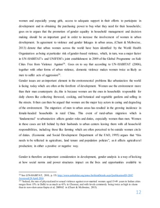 12
women and especially young girls, access to adequate support in their efforts to participate in
development and in obtaining the purchasing power to buy what they need for their households;
goes on to argues that the promotion of gender equality in household management and decision
making should be an important goal in order to increase the involvement of women in urban
development. In agreement to violence and gender linkages in urban areas, (Chant & Mcilwaine,
2013) denote that urban women across the world have been identified by the World Health
Organization as being at particular risk of gender-based violence, which, in turn, was a major factor
in UN-HABITAT’s and UNIFEM’s joint establishment in 2009 of the Global Programme on Safe
Cities Free from Violence Against28. Goes on to say that according to UN-HABITAT (2006),
together with other forms of urban violence, domestic violence makes women twice as likely as
men to suffer acts of aggression29.
Gender issues are an important element in the environmental problems like urbanization the world
is facing today which are often at the forefront of development. Women use the environment more
than their man counterparts do, this is because women are the ones in households responsible for
daily chores like collecting firewood, cooking, and botanical and vegetable gardens and selling in
the streets. It then can then be argued that women are the major key actors in caring and degrading
of the environment. The migration of men to urban areas has resulted in the growing incidence in
female-headed households in rural China. This event of rural-urban migration which is
‘fundamental’ to urbanization affects gender roles and duties, especially women than men. Women
in these cases are left behind by their husbands to urban centers leaving them with all household
responsibilities, including those like farming which are often perceived to be outside women circle
of duties. (Economic and Social Development Department of the FAO, 1995) argues that “this
needs to be reflected in agriculture, land tenure and population policies”, as it affects agricultural
production; in either a positive or negative way.
Gender is therefore an important consideration in development, gender analysis is a way of looking
at how social norms and power structures impact on the lives and opportunities available to
28 See (UN-HABITAT, 2010, p. 13) http://www.unhabitat.org/pmss/listItemDetails.aspx?publicationID=2887
Accessed 24 April 2016
29 “Indeed, the rate of physicaland/or sexual violence against ever-married women aged 15-49 years in Indian cities
ranges from 15% in Delhi to as much as 41% in Chennai, and with levels commonly being twice as high in slums
than in non-slum areas Gupta et al, 2009:62 in (Chant & Mcilwaine, 2013).
 