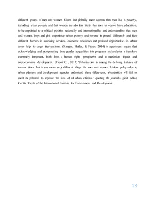 13
different groups of men and women. Given that globally more women than men live in poverty,
including urban poverty and that women are also less likely than men to receive basic education,
to be appointed to a political position nationally and internationally; and understanding that men
and women, boys and girls experience urban poverty and poverty in general differently and face
different barriers in accessing services, economic resources and political opportunities in urban
areas helps to target interventions. (Kangas, Haider, & Fraser, 2014) in agreement argues that
acknowledging and incorporating these gender inequalities into programs and analyses is therefore
extremely important, both from a human rights perspective and to maximize impact and
socioeconomic development. (Tacoli C. , 2013) "Urbanization is among the defining features of
current times, but it can mean very different things for men and women. Unless policymakers,
urban planners and development agencies understand these differences, urbanization will fail to
meet its potential to improve the lives of all urban citizens." quoting the journal's guest editor
Cecilia Tacoli of the International Institute for Environment and Development.
 