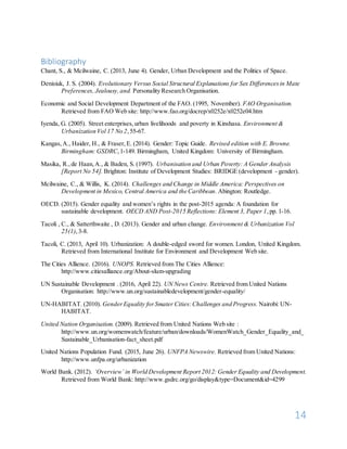 14
Bibliography
Chant, S., & Mcilwaine, C. (2013, June 4). Gender, Urban Development and the Politics of Space.
Denisiuk, J. S. (2004). Evolutionary Versus Social Structural Explanations for Sex Differencesin Mate
Preferences, Jealousy,and. Personality Research Organisation.
Economic and Social Development Department of the FAO. (1995, November). FAO Organisation.
Retrieved from FAO Web site: http://www.fao.org/docrep/x0252e/x0252e04.htm
Iyenda, G. (2005). Street enterprises,urban livelihoods and poverty in Kinshasa. Environment &
Urbanization Vol 17 No 2,55-67.
Kangas,A., Haider, H., & Fraser,E. (2014). Gender: Topic Guide. Revised edition with E. Browne.
Birmingham: GSDRC,1-149. Birmingham, United Kingdom: University of Birmingham.
Masika, R.,de Haan,A., & Baden, S. (1997). Urbanisation and Urban Poverty: A Gender Analysis
[Report No 54]. Brighton: Institute of Development Studies: BRIDGE (development - gender).
Mcilwaine, C., & Willis, K. (2014). Challenges and Change in Middle America: Perspectives on
Development in Mexico, Central America and the Caribbean. Abington: Routledge.
OECD. (2015). Gender equality and women’s rights in the post-2015 agenda: A foundation for
sustainable development. OECD AND Post-2015 Reflections: Element 3, Paper 1,pp. 1-16.
Tacoli , C., & Satterthwaite , D. (2013). Gender and urban change. Environment & Urbanization Vol
25(1),3-8.
Tacoli, C. (2013, April 10). Urbanization: A double-edged sword for women. London, United Kingdom.
Retrieved from International Institute for Environment and Development Web site.
The Cities Allience. (2016). UNOPS. Retrieved from The Cities Allience:
http://www.citiesalliance.org/About-slum-upgrading
UN Sustainable Development . (2016, April 22). UN News Centre. Retrieved from United Nations
Organisation: http://www.un.org/sustainabledevelopment/gender-equality/
UN-HABITAT. (2010). GenderEquality forSmater Cities:Challenges and Progress. Nairobi: UN-
HABITAT.
United Nation Organisation. (2009). Retrieved from United Nations Web site :
http://www.un.org/womenwatch/feature/urban/downloads/WomenWatch_Gender_Equality_and_
Sustainable_Urbanisation-fact_sheet.pdf
United Nations Population Fund. (2015, June 26). UNFPA Newswire. Retrieved from United Nations:
http://www.unfpa.org/urbanization
World Bank. (2012). ‘Overview’ in World Development Report 2012: Gender Equality and Development.
Retrieved from World Bank: http://www.gsdrc.org/go/display&type=Document&id=4299
 