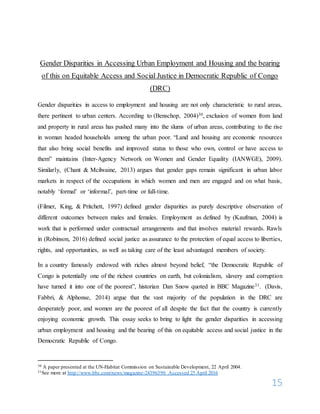 15
Gender Disparities in Accessing Urban Employment and Housing and the bearing
of this on Equitable Access and Social Justice in Democratic Republic of Congo
(DRC)
Gender disparities in access to employment and housing are not only characteristic to rural areas,
there pertinent to urban centers. According to (Benschop, 2004)30, exclusion of women from land
and property in rural areas has pushed many into the slums of urban areas, contributing to the rise
in woman headed households among the urban poor. “Land and housing are economic resources
that also bring social benefits and improved status to those who own, control or have access to
them” maintains (Inter-Agency Network on Women and Gender Equality (IANWGE), 2009).
Similarly, (Chant & Mcilwaine, 2013) argues that gender gaps remain significant in urban labor
markets in respect of the occupations in which women and men are engaged and on what basis,
notably ‘formal’ or ‘informal’, part-time or full-time.
(Filmer, King, & Pritchett, 1997) defined gender disparities as purely descriptive observation of
different outcomes between males and females. Employment as defined by (Kaufman, 2004) is
work that is performed under contractual arrangements and that involves material rewards. Rawls
in (Robinson, 2016) defined social justice as assurance to the protection of equal access to liberties,
rights, and opportunities, as well as taking care of the least advantaged members of society.
In a country famously endowed with riches almost beyond belief, “the Democratic Republic of
Congo is potentially one of the richest countries on earth, but colonialism, slavery and corruption
have turned it into one of the poorest”, historian Dan Snow quoted in BBC Magazine31. (Davis,
Fabbri, & Alphonse, 2014) argue that the vast majority of the population in the DRC are
desperately poor, and women are the poorest of all despite the fact that the country is currently
enjoying economic growth. This essay seeks to bring to light the gender disparities in accessing
urban employment and housing and the bearing of this on equitable access and social justice in the
Democratic Republic of Congo.
30 A paper presented at the UN-Habitat Commission on Sustainable Development, 22 April 2004.
31See more at http://www.bbc.com/news/magazine-24396390 Accessed 25 April 2016
 