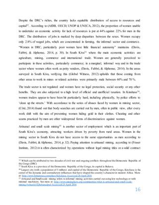 16
Despite the DRC’s riches, the country lacks equitable distribution of access to resources and
capital32. According to (AfDB, OECD, UNDP & UNECA, 2012), the proportion of women unable
to undertake an economic activity for lack of resources is put at 44% against 22% for men in the
DRC. The distribution of jobs is marked by deep disparities between the sexes. Women occupy
only 2.8% of waged jobs, which are concentrated in farming, the informal sector and commerce.
“Women in DRC, particularly poor women have little financial autonomy” maintains (Davis,
Fabbri, & Alphonse, 2014, p. 30). In South Kivu33 where the main economic activities are
agriculture, mining, commerce and international trade. Women are generally perceived to
participate in these activities, particularly commerce; in a marginal, informal way and in the trade
sector where women often work as petty vendors, (Davis, Fabbri, & Alphonse, 2014). In the areas
surveyed in South Kivu, verifying this (Global Witness, 2012) upholds that those coming from
other areas to work in mines or related activities were primarily male between 60% and 70 %.
The trade sector is not regulated and women have no legal protection, social security or any other
benefits. They are also subjected to a high level of official and unofficial taxation. In Kinshasa34,
women traders appear to have been hit particularly hard, including physically, by police efforts to
‘clean up the streets.’ With accordance to the series of abuses faced by women in mining sector,
(Côté, 2014) found out that body searches are carried out by men, often in public view, after every
work shift with the aim of preventing women hiding gold in their clothes. Cheating and other
scams practiced by men are other widespread forms of discrimination against women.
Artisanal and small scale mining35 is another sector of employment which is an important part of
South Kivu’s economy, attracting workers driven by poverty from rural areas. Women in the
mining sector in South Kivu do not have access to the same opportunities as men according to
(Davis, Fabbri, & Alphonse, 2014, p. 32). Paying attention to artisanal mining, according to (Fraser
Institute, 2012) it is often characterized by; operations without legal mining titles or a valid contract
32 Which can be attributed to two decades of civil war and ongoing conflicts throughout the Democratic Republic of
the Congo (DRC)
33 South Kivu is a province of the Democratic Republic of the Congo, its capital is Bukavu.
34 Largest city (with a population of 5 million) and capital of the Democratic Republic of the Congo, Kinshasa is the
center of the dynamic and contradictory influences that have shaped the country’s character in modern Africa. More
at: http://www.britannica.com/place/Kinshasa Accessed 26 April 2016
35 Artisanal and Small-scale mining refers to informal mining activities carried out using low technology or with
minimal machinery. See more at: http://www.miningfacts.org/communities/what-is-artisanal-and-small-scale-
mining/#sthash.FZj8sbam.dpuf Accessed 25 April 2016
 