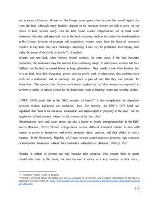 18
use as source of income. Women in Bas Congo cannot grow a tree because this would signify she
owns the land. Although many families depend on the products women are able to grow on tiny
pieces of land, women rarely own the land. Some women entrepreneurs set up small scale
businesses that play and important part in the local economy, such as the centres de transformation
in Bas Congo. In terms of property and acquisition, women rarely have the financial resources
required to buy land, they face challenges inheriting it and may be prohibited from buying land
under the terms of the Code de famille39, if applied.
Women can rent land, often without formal contract. In some cases, if the land becomes
productive, the landowner may bar women from continuing usage. In other cases, women and their
children can be hired as casual labour in large plantations. They usually come from families that
have no land, have little bargaining power, and are poorly paid. In other cases, they perform some
work for a landowner and in exchange are given a plot of land that they can cultivate for
themselves. This practice has become particularly exploitative as often women are requested to
perform a variety of unpaid chores for the landowner, such as fetching water and washing clothes.
(UNEP, 2001) assert that in the DRC, security of tenure40 is also complicated by disparities
between modern legislation and traditional laws. For example, the DRC’s 1973 Land Act
stipulated that ‘land is the exclusive inalienable and imprescriptible property of the state’, but the
acquisition of land remains subject to the consent of the land chief.
Discriminatory laws and social norms are also a barrier to female entrepreneurship in the DRC
asserts (Durand , 2010); “female entrepreneurs receive different treatment relative to men with
respect to access to institutions and credit, property rights, taxation, and their ability to start a
business. In the Democratic Republic of Congo, women cannot purchase property, sign contracts
or incorporate businesses without their husband’s authorization (Durand , 2010, p. 18).”
Housing is critical to women not only because their domestic roles require them to spend
considerable time in the home, but also because it serves as a key resource in their social,
39 Translated ‘Family Code’ in English
40 Security of tenure means the rights you have as occupier of your home, and is largely determined by the type of
agreement you have, more at : http://www.hackney.gov.uk/Assets/Documents/h-private-security-tenure.pdfAccessed
26 April 2016
 