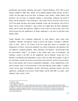 19
psychological and economic well-being and security41 (Chant & Mcilwaine, 2013). There are poor
housing conditions in DRC cities, families are not afforded adequate shelter and they are led by
women who then again do not earn much. In Kinshasa, many families ‘female headed’ pack
themselves into one house or compound resulting in overcrowding, facilitating the spread of
disease and the destruction of the environment. The average rent for one house in poor areas is
US$ 55 per month and many street-vendor households occupy only one bedroom. Given the low
literacy rate for women in Kinshasa42, many of them are excluded from the formal employment
market, and so women find themselves obliged to work on their own and in many cases on the
streets because they lack qualifications for formal employment or any form of wage labor states
(Iyenda, 2005).
Gender disparities have contributed significantly to social injustice, made women more
exploitable, vulnerable and subjected women to poverty and violence. According to (Mbambi,
Claire, & Kele , 2010, p. 10) “women of the big Congo River Basin, are objectified and
dehumanized by violence and poverty maintained by a system of oppression and exploitation that
uses militarism, retrograde patriarchy, violent masculinity and misogyny.” Head held high using
the post-modernist theory43, my position is that, despite many years of development and
modernity, women in the DRC are still marginalized and not liberated; women have to be
liberalized and afforded equal opportunities as men so they can realize their potential. In spite of
the weak female economic power due to several factors such as poverty, the lack of access to lands,
lack of estate property, lack of access to appropriate technologies, women marginalization in the
macro-economic sector, as well as insecurity in rural areas following armed conflicts, Congolese
women are true agents of development and their small income generating activities have been
significantly contributing to the survival of their families and the whole DRC as a nation , states
(Mbambi, Claire, & Kele , 2010).
41 (Miraftab, 2001)
42 51% against 66% for men
43 Brian Duignan defines it as a philosophical movement which is largely a reaction against the philosophical
assumptions and values of the modern period of Western history. It characterized by broad skepticism, subjectivism,
or relativism; a general suspicion of reason; and an acute sensitivity to the role of ideology in asserting and
maintaining political and economic power. see http://www.britannica.com/topic/postmodernism-philosophy
Accessed 28 April 2016
 