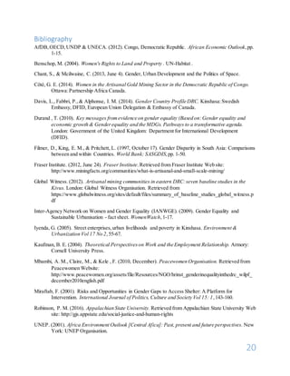 20
Bibliography
AfDB,OECD,UNDP & UNECA. (2012). Congo, Democratic Republic. African Economic Outlook,pp.
1-15.
Benschop, M. (2004). Women's Rights to Land and Property . UN-Habitat .
Chant, S., & Mcilwaine, C. (2013, June 4). Gender, Urban Development and the Politics of Space.
Côté, G. E. (2014). Women in the Artisanal Gold Mining Sector in the Democratic Republic of Congo.
Ottawa:Partnership Africa Canada.
Davis, L., Fabbri, P.,& Alphonse, I. M. (2014). Gender Country Profile DRC. Kinshasa:Swedish
Embassy, DFID, European Union Delegation & Embassy of Canada.
Durand , T. (2010). Key messages fromevidence on gender equality (Based on:Gender equality and
economic growth & Genderequality and the MDGs. Pathways to a transformative agenda.
London: Government of the United Kingdom: Department for International Development
(DFID).
Filmer, D., King, E. M., & Pritchett, L. (1997, October 17). Gender Disparity in South Asia: Comparisons
between and within Countries. World Bank; SASGDIS,pp. 1-50.
Fraser Institute. (2012, June 24). Fraser Institute.Retrieved from Fraser Institute Web site:
http://www.miningfacts.org/communities/what-is-artisanal-and-small-scale-mining/
Global Witness. (2012). Artisanal mining communities in eastern DRC:seven baseline studies in the
Kivus. London: Global Witness Organisation. Retrieved from
https://www.globalwitness.org/sites/default/files/summary_of_baseline_studies_global_witness.p
df
Inter-Agency Network on Women and Gender Equality (IANWGE). (2009). Gender Equality and
Sustainable Urbanisation - fact sheet. WomenWatch,1-17.
Iyenda, G. (2005). Street enterprises,urban livelihoods and poverty in Kinshasa. Environment &
Urbanization Vol 17 No 2,55-67.
Kaufman, B. E. (2004). Theoretical Perspectiveson Work and the Employment Relationship. Armory:
Cornell University Press.
Mbambi, A. M., Claire, M., & Kele , F. (2010, December). Peacewomen Organisation. Retrieved from
Peacewomen Website:
http://www.peacewomen.org/assets/file/Resources/NGO/hrinst_genderinequalityinthedrc_wilpf_
december2010english.pdf
Miraftab, F. (2001). Risks and Opportunities in Gender Gaps to Access Shelter: A Platform for
Intervention. International Journal of Politics, Culture and Society Vol 15: 1,143-160.
Robinson, P. M. (2016). Appalachian State University. Retrieved from Appalachian State University Web
site: http://gjs.appstate.edu/social-justice-and-human-rights
UNEP. (2001). Africa Environment Outlook [Central Afica]: Past, present and future perspectives. New
York: UNEP Organisation.
 