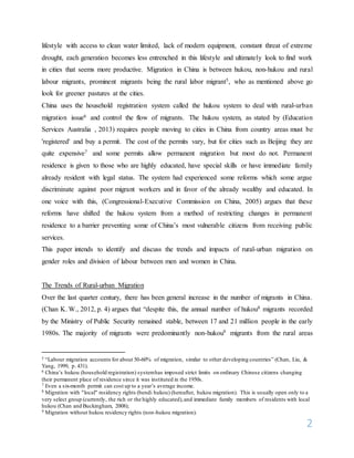 2
lifestyle with access to clean water limited, lack of modern equipment, constant threat of extreme
drought, each generation becomes less entrenched in this lifestyle and ultimately look to find work
in cities that seems more productive. Migration in China is between hukou, non-hukou and rural
labour migrants, prominent migrants being the rural labor migrant5, who as mentioned above go
look for greener pastures at the cities.
China uses the household registration system called the hukou system to deal with rural-urban
migration issue6 and control the flow of migrants. The hukou system, as stated by (Education
Services Australia , 2013) requires people moving to cities in China from country areas must be
'registered' and buy a permit. The cost of the permits vary, but for cities such as Beijing they are
quite expensive7 and some permits allow permanent migration but most do not. Permanent
residence is given to those who are highly educated, have special skills or have immediate family
already resident with legal status. The system had experienced some reforms which some argue
discriminate against poor migrant workers and in favor of the already wealthy and educated. In
one voice with this, (Congressional-Executive Commission on China, 2005) argues that these
reforms have shifted the hukou system from a method of restricting changes in permanent
residence to a barrier preventing some of China’s most vulnerable citizens from receiving public
services.
This paper intends to identify and discuss the trends and impacts of rural-urban migration on
gender roles and division of labour between men and women in China.
The Trends of Rural-urban Migration
Over the last quarter century, there has been general increase in the number of migrants in China.
(Chan K. W., 2012, p. 4) argues that “despite this, the annual number of hukou8 migrants recorded
by the Ministry of Public Security remained stable, between 17 and 21 million people in the early
1980s. The majority of migrants were predominantly non-hukou9 migrants from the rural areas
5 “Labour migration accounts for about 50-60% of migration, similar to other developing countries” (Chan, Liu, &
Yang, 1999, p. 431).
6 China’s hukou (household registration) systemhas imposed strict limits on ordinary Chinese citizens changing
their permanent place of residence since it was instituted in the 1950s.
7 Even a six-month permit can cost up to a year’s average income.
8 Migration with "local" residency rights (bendi hukou) (hereafter, hukou migration). This is usually open only to a
very select group (currently, the rich or the highly educated),and immediate family members of residents with local
hukou (Chan and Buckingham, 2008);
9 Migration without hukou residency rights (non-hukou migration).
 