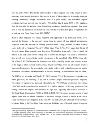 3
since the early 1980s.” The stability of the number of hukou migrants and of the percent in urban
areas may reflect strong government intervention in area of hukou migration across city, town and
township boundaries, through mechanisms such as a quota control. The non-hukou migrant
population has been growing since the early 1980s. (Chan, Liu, & Yang, 1999, p. 431) maintains
“that for those who did not have a local hukou in the destination (non-hukou migrants), they would
have to be in the destination for at least one year, or to be away from their place of registration for
at least one year (State Council and SSB, 1993).”
Rural to urban migration was strictly regulated and suppressed in the 1960s and 1970s, it was
reserved for bringing in the necessary labour force in support of state initiated programmes.
Migration to the city was only an ordinary peasant's dream. Today, peasants can move to many
places and work as `temporary' labour10. Of like mind, (Chan K. W., 2012) argues that the size of
the rural migrant labor generally grew from about 50-60 million in the early 1990s to exceed 100
million in the early years of this century and in 2009 when the figure was close to 150 million.
Slow growth was observed in the number of migrants in the second half of the 1990s. Going after
this, (Chan K. W., 2012) argues this slowdown was likely caused by smaller rural outflows related
to the sluggish urban economy in this period, the job competition from laid-off workers of urban
state-owned enterprises, the increasingly protectionist policies used by local governments against
recruitment of outsiders, and improvement in the rural economy, at least between 1996 and 199911.
The 1995 survey according to (Chan K. W., 2012) reported 72% of the inter-county migration was
within provinces; the remaining 28 per cent (9.2 million people) were inter-provincial migrants.
The volume of migration had increased substantially by 1995-2000, the predominant flow during
1995-2000 was from rural to urban areas with 50.32 million migrants. In the early years of the 21st
century, demand for migrant labor resumed at a high level, especially after China’s accession to
the World Trade Organization (WTO) in 2001. In 2002-2007, the annual average growth of rural
migrant labor was 6.6 million, compared to an annual average of about 4 million in the 1990s.
There was however slow migration in the year 2004 and early 2010, this ultimately led to shortages
of migrant labor in the Pearl River Delta which had far higher pace of demand growth for migrant
10 But getting formally registered as full urban residents in a medium-sized or large city is still largely out of reach.
11 The slow migration growth in the second half of the 1990s also corresponds to the general rural-urban migration
trends identified by Chan and Hu (2003), and Cai (2002, p. 70), because rural-urban migration made up a large
proportion of the rural migrant labor flows.
 