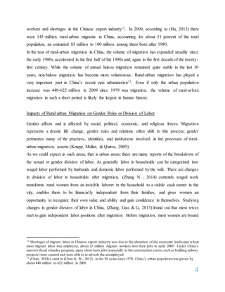 4
workers and shortages in the Chinese export industry12. In 2009, according to (Hu, 2012) there
were 145 million rural-urban migrants in China, accounting for about 11 percent of the total
population, an estimated 85 million to 100 million among them born after 1980.
In the rear of rural-urban migration in China, the volume of migration has expanded steadily since
the early 1980s, accelerated in the first half of the 1990s and, again in the first decade of the twenty-
first century. While the volume of annual hukou migration remained quite stable in the last 30
years, non-hukou migration has become more voluminous. Rural-urban migration has played a
very important part in China’s recent epic urbanization13. Even if only the urban population
increase was 440-622 million in 2009 since 1979 was migration, the volume of rural-urban
migration in such a short period is likely the largest in human history.
Impacts of Rural-urban Migration on Gender Roles or Division of Labor
Gender affects and is affected by social, political, economic, and religious forces. Migration
represents a drastic life change, gender roles and relations often shift in this process; gender
permeates many of the practices, identities, and institutions involved in the processes of rural-
urban migration, asserts (Knapp, Muller, & Quiros, 2009).
As we could expect in such areas, that is urban areas; there are many reports of the breakdown of
the sexual or gender division of labor. As generally labor in households can be categorized into
waged labor performed by husbands and domestic labor performed by the wife. There are changes
in division of labor in households after migration, (Zhang N. , 2014) contends waged work
transforms rural women from an invisible laborer in the household to a visible cash earner in the
city, enables them to be financially independent from their families, and gives women an
opportunity to recognize their own value and ability and gain confidence in themselves. Studying
changes in gender division of labor in China, (Zhang, Gao, & Li, 2013) found out that most wives
start to gain independent labor positions after migration. Before migration, most women are bound
12 Shortages of migrant labor in Chinese export industry was due to the alteration of the economic landscape where
most migrant labor was employed; about 23 million migrant workers lost their jobs in early 2009. Under China’s
massive fiscal stimulus program, many short-term jobs (especially in the construction sector,such as building railway
projects) were created and were able to re-absorb the unemployed.
13 (Chan, 2010c) cited in (Chan K. W., 2012), in the 30 years since 1979, China’s urban population has grown by
about 440 million to 622 million in 2009.
 