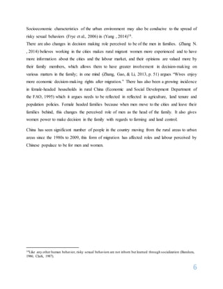 6
Socioeconomic characteristics of the urban environment may also be conducive to the spread of
risky sexual behaviors (Frye et al., 2006) in (Yang , 2014)18.
There are also changes in decision making role perceived to be of the men in families. (Zhang N.
, 2014) believes working in the cities makes rural migrant women more experienced and to have
more information about the cities and the labour market, and their opinions are valued more by
their family members, which allows them to have greater involvement in decision-making on
various matters in the family; in one mind (Zhang, Gao, & Li, 2013, p. 51) argues “Wives enjoy
more economic decision-making rights after migration.” There has also been a growing incidence
in female-headed households in rural China (Economic and Social Development Department of
the FAO, 1995) which it argues needs to be reflected in reflected in agriculture, land tenure and
population policies. Female headed families because when men move to the cities and leave their
families behind, this changes the perceived role of men as the head of the family. It also gives
women power to make decision in the family with regards to farming and land control.
China has seen significant number of people in the country moving from the rural areas to urban
areas since the 1980s to 2009, this form of migration has affected roles and labour perceived by
Chinese populace to be for men and women.
18Like any other human behavior, risky sexual behaviors are not inborn but learned through socialization (Bandura,
1986; Clark, 1987).
 