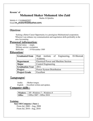 Resume` of
Mohamed Shaker Mohamed Abo Zaid
Banha Al Qalubia
Mobile # +2 01006892957
Email:m_shaker932@yahoo.com;
_________________________________________________________________________
Objectives:
Seeking a Better Career Opportunity in a prestigious Multinational cooperation.
Wherein I can enhance my communication and negotiation skills preferably in the
area Accounting.
Personal information:
Marital status : single.
Military service: exemption
Birth date : 19 November 1989
Education:
Languages:
Arabic : Mother tongue.
English : Excellent written and spoken.
Computer skills :
Training:
Suez Oil Company ( Suco )
From Jul, 2008 – Aug, 2008
From Jul, 2010 - Aug, 2010
Graduated from High institute of Engineering, El-Shorouk
Academy
Department Electrical Power and Machine Section
Major Control Engineering
Graduation Year 2011
Project Power System Distribution
Project Grade Excellent
Windows XP –Windows 7 – Windows 8
Office Office 2007 – Office 2010
 
